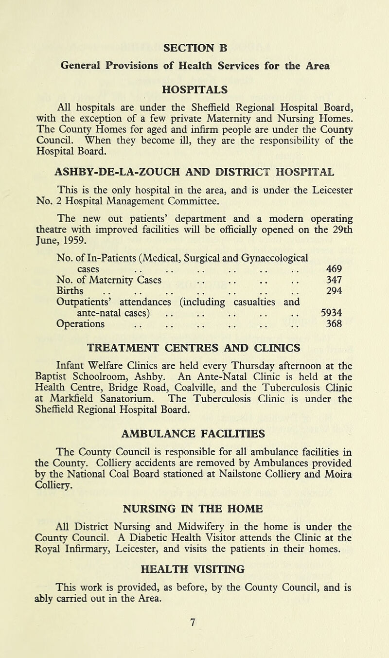 General Provisions of Health Services for the Area HOSPITALS All hospitals are under the Sheffield Regional Hospital Board, with the exception of a few private Maternity and Nursing Homes. The County Homes for aged and infirm people are under the County Council. When they become ill, they are the responsibility of the Hospital Board. ASHBY-DE-LA-ZOUCH AND DISTRICT HOSPITAL This is the ordy hospital in the area, and is under the Leicester No. 2 Hospital Management Committee. The new out patients’ department and a modern operating theatre with improved facilities will be officially opened on die 29th June, 1959. No. of In-Patients (Medical, Surgical and Gynaecological cases .. .. .. .. .. .. 469 No. of Maternity Cases .. .. .. .. 347 Births .. .. .. .. .. .. .. 294 Outpatients’ attendances (including casualties and ante-natal cases) .. .. .. .. .. 5934 Operations .. .. .. .. .. .. 368 TREATMENT CENTRES AND CLINICS Infant Welfare Chnics are held every Thursday afternoon at the Baptist Schoolroom, Ashby. An Ante-Natal Clinic is held at the Health Centre, Bridge Road, Coalville, and the Tuberculosis Clinic at Markfield Sanatorium. The Tuberculosis Clinic is under the Sheffield Regional Hospital Board. AMBULANCE FACILITIES The County Council is responsible for all ambulance facilities in the County. Colliery accidents are removed by Ambulances provided by the National Coal Board stationed at Nailstone Colliery and Moira Colliery. NURSING IN THE HOME All District Nursing and Midwifery in the home is under the Coimty Council. A Diabetic Health Visitor attends the Clinic at the Royal Infirmary, Leicester, and visits the patients in their homes. HEALTH VISITING This work is provided, as before, by the County Council, and is ably carried out in the Area.
