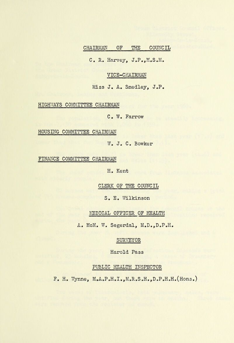 CHAIRMAN OP THE COUNCIL C, R, Harvey, J,P,,M,S.M, VICE-CHAIRLiAN Miss J. A, Smedley, J.P. HI&E'VAYS COmiTTEE CHAIRtilAN C. W. Farrow HOUSING COMCTTTEE CHAIRIvIAN W, J, C, Bowker FINANCE COm!ITTEE CHAIRI/IAN H. Kent CLERIC OF THE COUNCIL S, E. Wilkinson MEDICAL OFFICER OF HEALTH A. McM, W, Segerdal, M,D,,D,P,H, SURVEYOR Harold Pass PUBLIC HEALTH PISPECTOR F. H. Wynne, M.A.P.H.I.,M.R.S.H.,D.P.H.H.(Hons.)