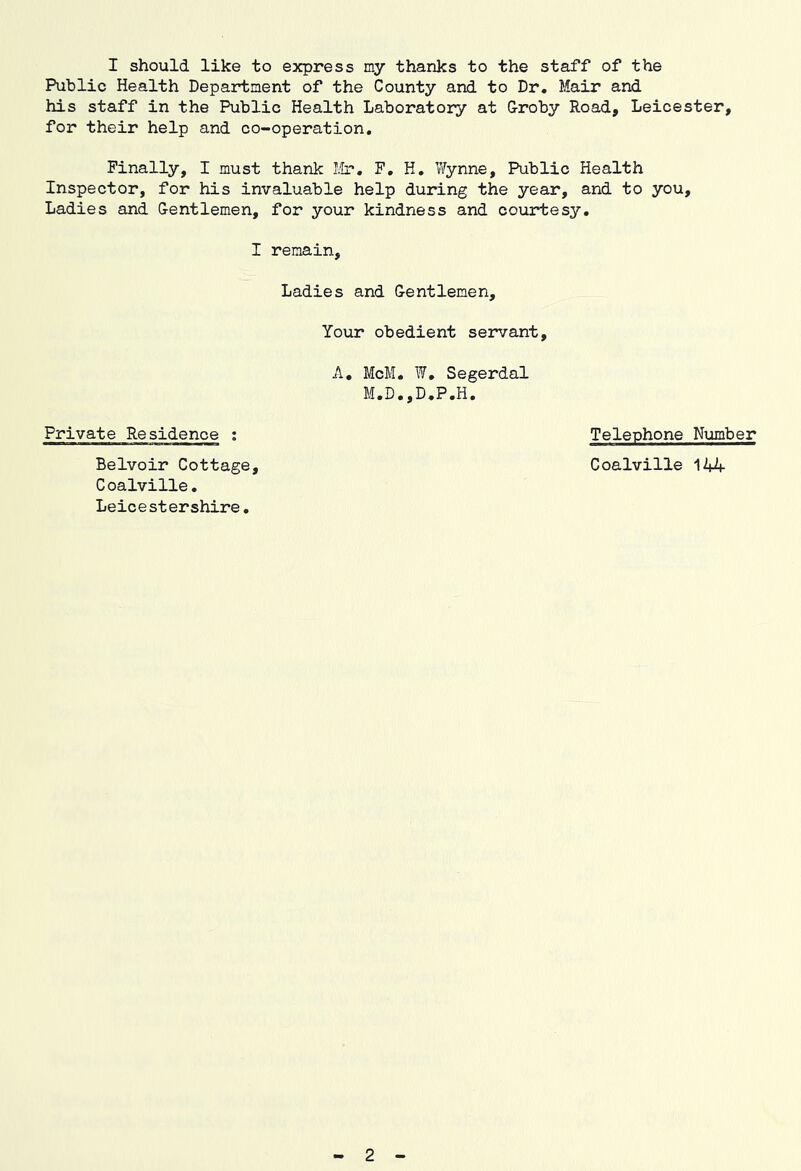 Public Health Department of the County and to Dr. Mair and his staff in the Public Health Laboratory at Groby Road, Leicester, for their help and co-operation. Finally, I must thank I.'Lr, F, H, Vfynne, Public Health Inspector, for his invaluable help during the year, and to you. Ladies and Gentlemen, for your kindness and courtesy, I remain. Ladies and Gentlemen, Your obedient servant, A, McM, W, Segerdal M.D.,D,P.H. Private Residence ; Belvoir Cottage, Coalville. Leicestershire, Telephone Number Coalville 144 2