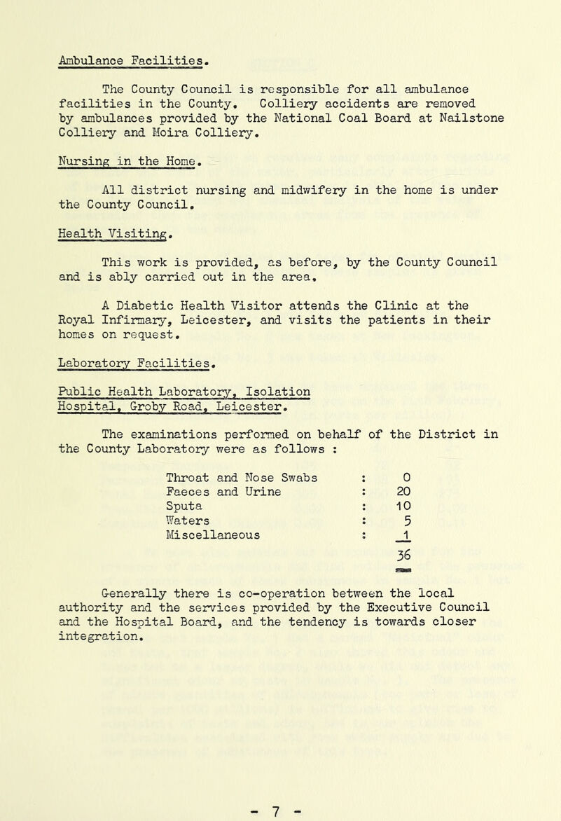 Ambulance Facilities The County Council is responsible for all ambulance facilities in the County, Colliery accidents are removed by ambulances provided by the National Coal Board at Hailstone Colliery and Moira Colliery. Nursing in the Home. All district nursing and midwifery in the home is under the County Council, This work is provided, as before, by the County Council and is ably carried out in the area. A Diabetic Health Visitor attends the Clinic at the Royal Infirmary, Leicester, and visits the patients in their homes on request. Laboratory Facilities. Public Health Laboratory, Isolation Hospital, Groby Road, Leicester. The examinations performed on behalf of the District in the County Laboratory were as follows : Throat and Nose Swabs : 0 Faeces and Urine : 20 Sputa ; 10 Waters i 5 Miscellaneous ; 1 36 Uenerally there is co-operation between the local authority and the services provided by the Executive Council and the Hospital Board, and the tendency is towards closer integration. 7