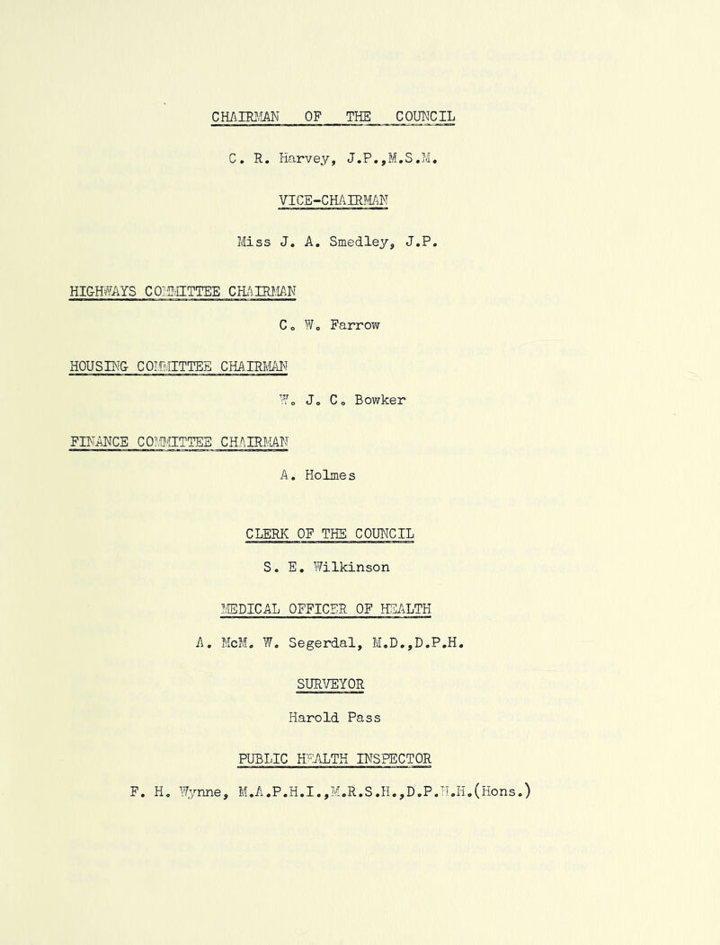 cmmm of the council C. R. Harvey, J.P.,M.S,M, VICE-CHAIRMAN Miss J. A, Smedley, J.P. HIGHMS COiaiITTEE CHi'ilRJ.lAN Co Wo Farrov/ HOUSING COMITTEE CHAIRI'MI'T Wo Jo Co Bowker FINANCE CO?.P>IITTEE CHAIRMAN A. Holmes CLERK OF THE COUNCIL S. E, Wilkinson MEDICAL OFFICER OF HEALTH A, McM, W, Segerdal, M,D.,D.P,H. SURVEYOR Harold Pass PUBLIC HEALTH INSPECTOR M,A..P.H.I,,M.R.S.H.,DoP.U.H,(Hons.) F, Ho Wynne,