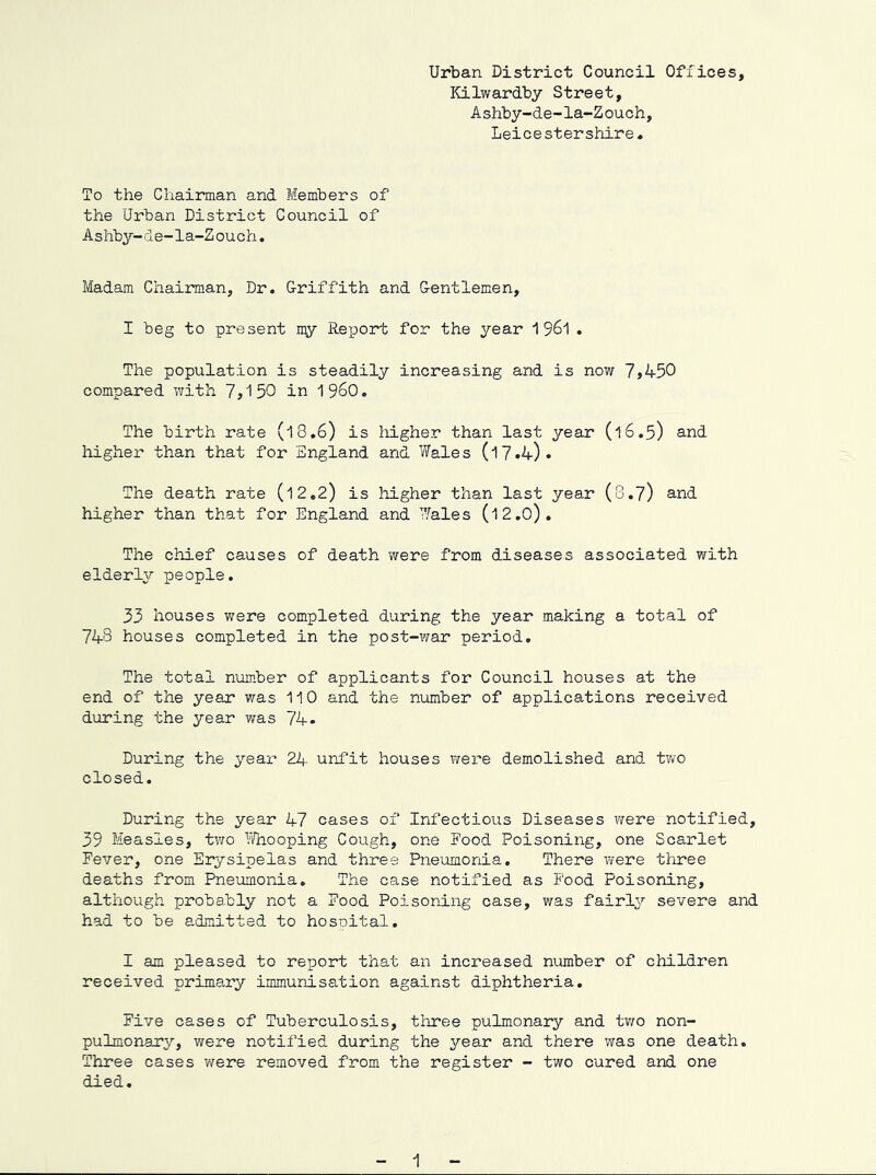 Urban District Council Of ibices, Kilwardby Street, Ashby-de-la-Zouch, Leicestershire. To the Chairman and Members of the Urban District Council of Ashby-de-la-Zouch. Madam Chairman, Dr. Griffith and Gentlemen, I beg to present my Report for the year 1 961 . The population is steadily increasing and is now 7*450 compared with 7*150 in 19^0, The birth rate (18,6) is higher than last year (16.5) and liigher than that for England and Wales (17.4). The death rate (12,2) is higher than last year (8.7) and higher than that for England and Wales (12.0). The chief causes of death were from diseases associated with elderly people. 33 houses v;ere completed during the year making a total of 743 houses completed in the post-war period. The total number of applicants for Council houses at the end of the year was 110 and the number of applications received during the year was 74• During the year 24 unfit houses were demolished and tv/o closed. During the year 47 cases of Infectious Diseases v/ere notified, 39 Measles, tvro Vfeooping Cough, one Rood Poisoning, one Scarlet Fever, one Erysipelas and three Pneumonia. There were three deaths from Pneumonia, The case notified as Food Poisoning, although probably not a Food Poisoning case, ?/as fairly severe and had to be admitted to hosnital. I am pleased to report that an increased number of children received primary immunisation against diphtheria. Five cases of Tuberculosis, three pulmonary and two non- pulmonary, were notified during the year and there was one death. Three cases were removed from the register - two cured and one died. 1