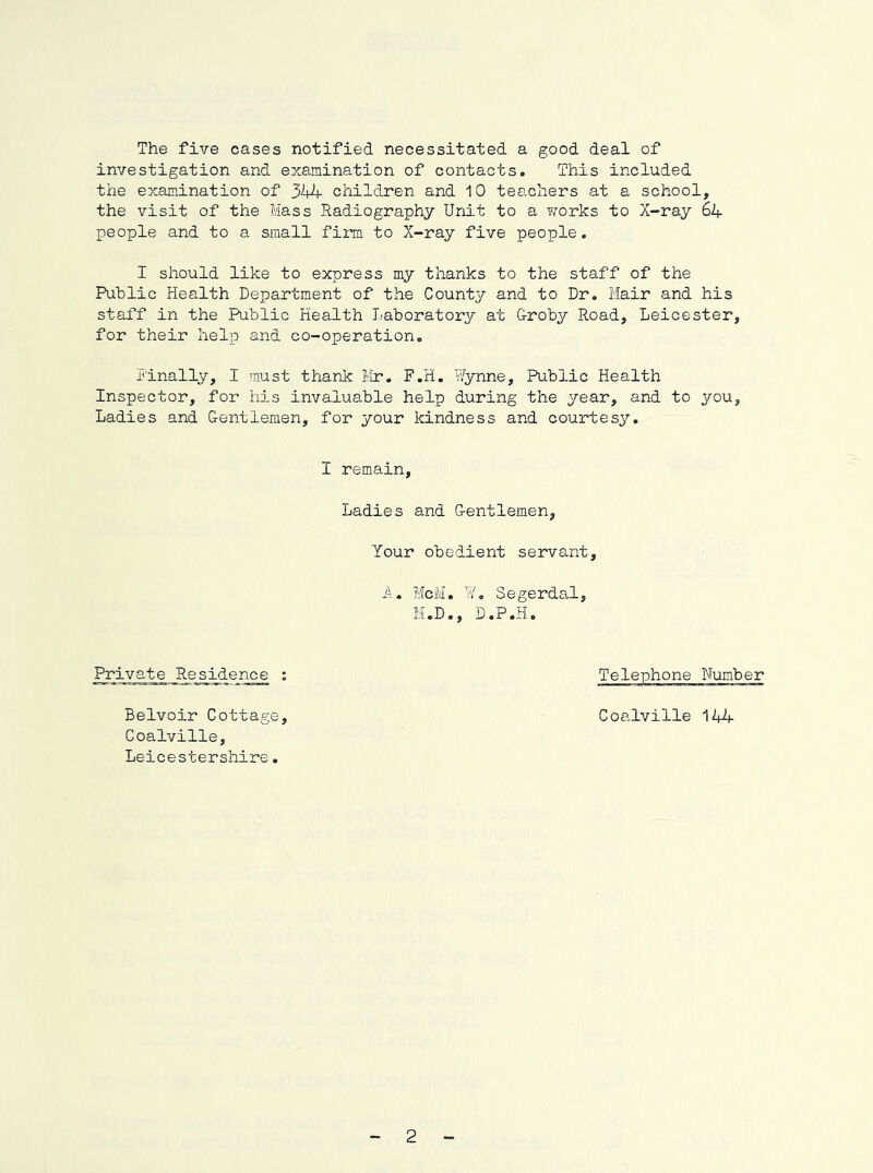 The five cases notified necessitated a good deal of investigation and examination of contacts. This included the examination of 344 children and 10 teachers at a school, the visit of the Hass Radiography Unit to a works to X-ray 64 people and to a small firm to X-ray five people. I should like to express my thanks to the staff of the Public Health Department of the County and to Dr. Mair and his staff in the Public Health Laboratory at Groby Road, Leicester, for their help and co-operation. Finally, I must thank Mr. F.H. Vfynne, Public Health Inspector, for his invaluable help during the year, and to you. Ladies and Gentlemen, for your kindness and courtesy. I remain. Ladies and Gentlemen, Your obedient servant. A. McM. ¥, Segerdal M.D., D.P.H. Private Residence ; Belvoir Cottage, Coalville, Leicestershire. Coalville 144 2