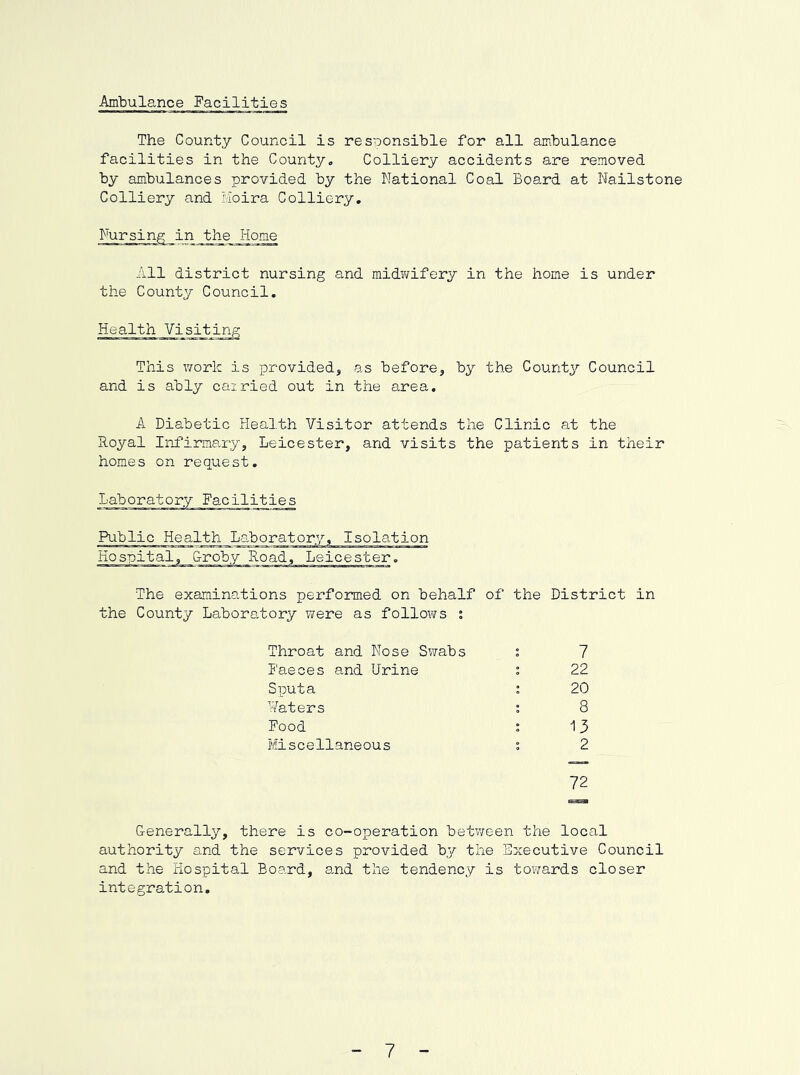 Ambulance Facilities The County Council is responsible for all ambulance facilities in the County, Colliery accidents are removed by ambulances provided by the National Coal Board at Nailstone Colliery and Moira Colliery. Nursing in the Home All district nursing and midwifery in the home is under the County Council. Health Visiting This work is provided, as before, by the County Council and is ably cairied out in the area. A Diabetic Health Visitor attends the Clinic at the Royal Infirmary, Leicester, and visits the patients in their homes on request. Public Health Laboratory, Isolation Hospital, Croby Road, Leicester. The examinations performed on behalf of the District in the County Laboratory were as follows ; Throat and Nose Swabs t 7 I'aeces and Urine 1 22 Sputa t 20 Waters 1 8 Food 1 13 Hiseellane ou s 2 72 Generally, there is co-operation betv/een the local authority and the services provided by the Executive Council and the Hospital Board, a.nd the tendency is towards closer integration. ” 7