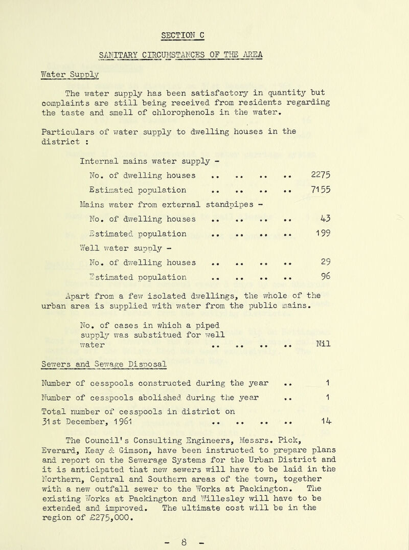 SANITARY CIRCUMSTANCES OF THE ME A Yfater Supply The water supply has been satisfactory in quantity but complaints are still being received from residents regarding the taste and smell of chlorophenols in the water. Particulars of water supply to dv/elling houses in the district : Internal mains water supply - No. of dwelling houses .. .. .. .. 2275 Estimated population 7155 Mains water from external standpipes - No. of dv7elling houses .. .. .. .. 43 Estimated population 199 Well water supply - No, of dwelling houses 29 EstLmated population .. .. .. 96 Apart from a fev; isolated dT\rellings, the vmole of the urban area is supplied v^ith water from the public mains. No, of cases in Y/hich a piped supply v/as substitued for Y/ell xYater .. .. •. «. Nil Sewers and Sey/age Disposal Number of cesspools constructed during the year .. 1 Number of cesspools abolished during the year .. 1 Total number of cesspools in district on 31st December, 19^1 14 The Council's Consulting Engineers, Messrs, Pick, Everard, Keay & G-imson, have been instructed to prepare plans and report on the Sev/erage Systems for the Urban District and it is anticipated that new sevvers will have to be laid in the Northern, Central and Southern areas of the town, together with a neYf outfall sewei* to the Works at Packington. The existing Works at Packington and Willesley will have to be extended and improved. The ultimate cost will be in the region of £275jOOO. 8