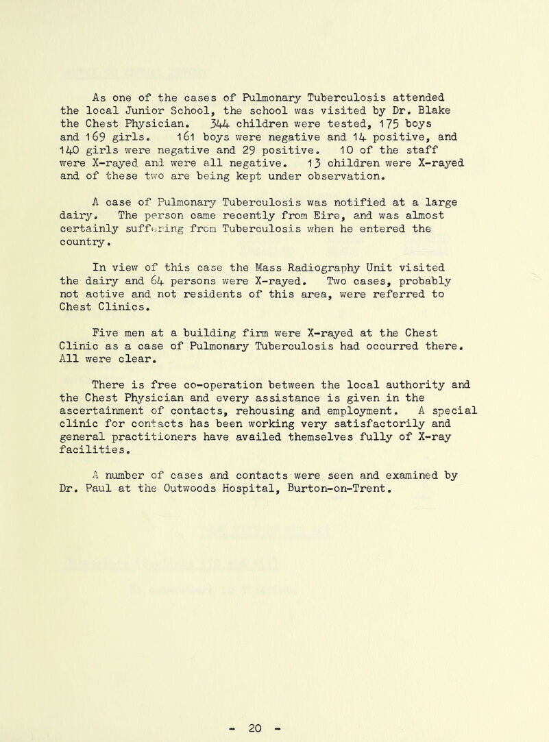 As one of the cases of Pulmonary Tuberculosis attended the local Junior School, the school was visited by Dr, Blake the Chest Physician. 344 children were tested, 175 boys and 169 girls. 161 boys v/ere negative and 14 positive, and 140 girls were negative and 29 positive. 10 of the staff were X-rayed and were all negative. 13 children were X-raj^'ed and of these two are being kept under observation. A case of Pulmonary Tuberculosis was notified at a large dairy. The person came recently from Eire, and was almost certainly sufff-^ring from Tuberculosis when he entered the country. In view of this case the Mass Radiography Unit visited the dairy and 64 persons were X-rayed. Two cases, probably not active and not residents of this area, v/ere referred to Chest Clinics. Five men at a building firm were X-rayed at the Chest Clinic as a case of Pulmonary Tuberculosis had occurred there. All were clear. There is free co-operation between the local authority and the Chest Physician and every assistance is given in the ascertainment of contacts, rehousing and employment. A special clinic for contacts has been working very satisfactorily and general practitioners have availed themselves fully of X-ray facilities. A number of cases and contacts were seen and examined by Dr, Paul at the Outwoods Hospital, Burton-on-Trent, 20