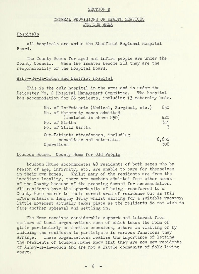 GENERAL PROVISIONS OF ESALTH SERICTCES FOR Tlffi AREA All hospitals are under the Sheffield Regional Hospital Board. The County Homes for aged and infirm people are under the County Council. VTaen the inmates hecome ill they are the responsibility of the Hospital Board. Ashby-de-la-Zouch and District This is the only hospital in the area and is under the Leicester No, 2 Hospital Management Committee, The hospital has accommodation for 28 patients, including 13 maternity beds. No. of In-Patients (Medical, Surgical, etc.) 85O No. of Maternity cases admitted (included in above 850) A-20 No, of Births 31-1 No. of Still Births 3 Out-Patients attendances, including casualties and ante-natal 6,632 Operations 308 Loudoun House accommodates 48 residents of both sexes who by reason of age, infirmity, etc. are unable to care for themselves in their own hom.es. YiTiilst many of the residents are fro.m the inmiediate locality, there are numbers admitted from other areas of the County because of the pressing demand for accommodation. All residents have the opportunity of being transferred to a Count^^ Home nearer to their norm-al area of residence but as this often entails a lengthy delay whilst v/aiting for a suitable vacancy, little movement actually takes place as the residents do not wish to face another upheaval and settling in. The Home receives considerable support and interest from members of Local organisations some of which takes the form of gifts particularly on festive occasions, others in visiting or by inducing the residents to participate in various functions they arrange. These organisations realise the importance of letting the residents of Loudoun House know that they are now new residents of Ashby-de-la-Zouch and are not a little community of folk living apart.