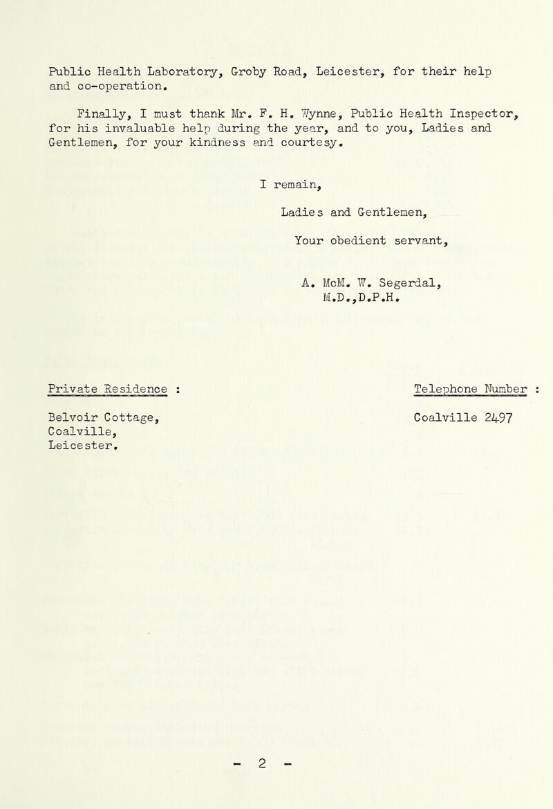 Public Health Laboratory, Groby Road, Leicester, for their help and co-operation. Finally, I must thank Mr, F. H, Wynne, Public Health Inspector, for his invaluable help during the year, and to you. Ladies and Gentlemen, for your kindness and courtesy. I remain, Ladie s and Gentlemen, Your obedient servant, A, McM, W, Segerdal, M.D.,D.P.H. Private Residence : Belvoir Cottage, Coalville, Leicester. Telephone Number : Coalville 2497