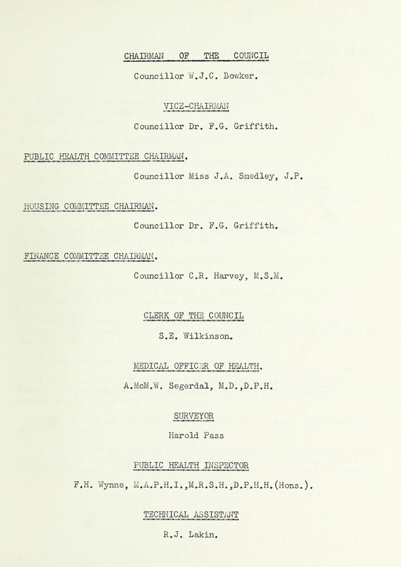 cmm\im of the council Councillor W,J.C. Bowker. VICB-CHAIRm Councillor Dr. F.G. Griffith. PUBLIC HEALTH COMMITTEE CHAIRAtAI^. Councillor Miss J.A. Smedley, J.P HOUSING COIvMITTEE CHAIRMAN. Councillor Dr. F.G. Griffith, FB'JANCE COMITTBE CHAIRiW. Councillor C.R. Harvey, M.S.M, CLERK OF THE COUNCIL S.E. Yifilkinson. MEDICAL OFFICER OF HEALTH. A.McM.Yi/. Segerdal, M.D.,D.P.H. SURVEYOR Harold Pass PUBLIC HEABTH INSPECTOR F.H. Vfynne, M.A.P.H.I. ,M.R.S.H. ,D.P.H.H. (Hons TECHinCAL ASSISTMT