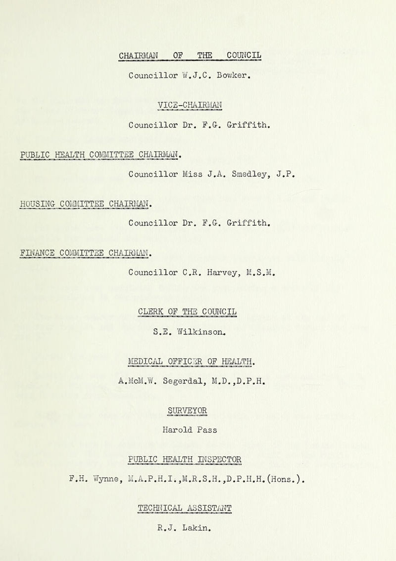 CRkim’m OF THE COTOJCIL Councillor W.J.C. Bowker. VICE-CHAIRM Councillor Dr. F.G. Griffith. PUBLIC HEALTH COMITTEE CHAIRt'IM. Councillor Miss J.A. Smedley, J.P HOUSING COMITTEE CHAIRI/IAN. Councillor Dr. F.G. Griffith, FRANCE COMITTBE CHAIRiM. Councillor C.R. Harvey, M.S.M. CLERK OF THE COUNCIL S.S. Wilkinsoru MEDICAL OFFICER OF HEALTH. A.McM.W. Segerdal, M.D.,D.P.H. SURVEYOR Harold Pass PUBLIC HEALTH INSPECTOR F.H. Wynne, M.A.P.H.I.,M.R.S.H.,D.P.H,H.(Hons TECHinCAL ASSISTMT