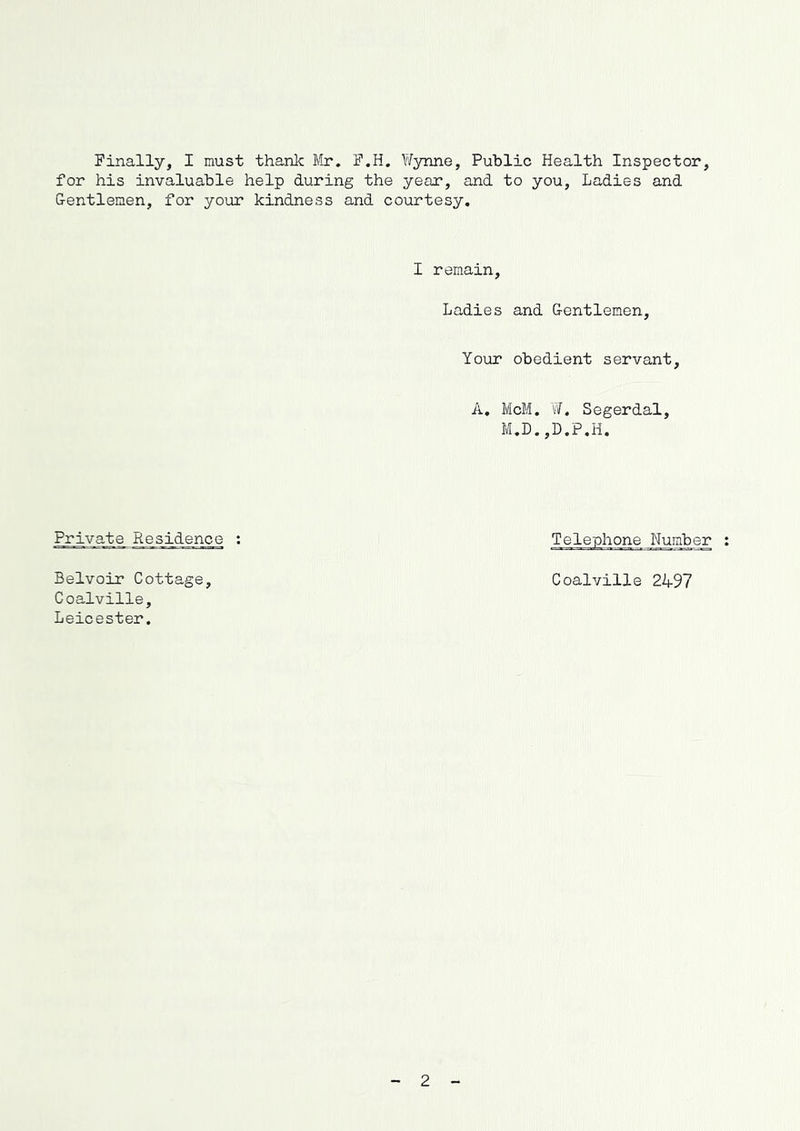 Finally, I must thank Mr. F.H. Wynne, Public Health Inspector, for his invaluable help during the year, and to you, Ladies and G-entlemen, for your kindness and courtesy. I remain, Ladies and G-entlemen, Your obedient servant, A. McM. W. Segerdal, M.D.,D.P.H. Private Residence : Telephone Number Belvoir Cottage, Coalville 2497 Coalville, Leicester. 2