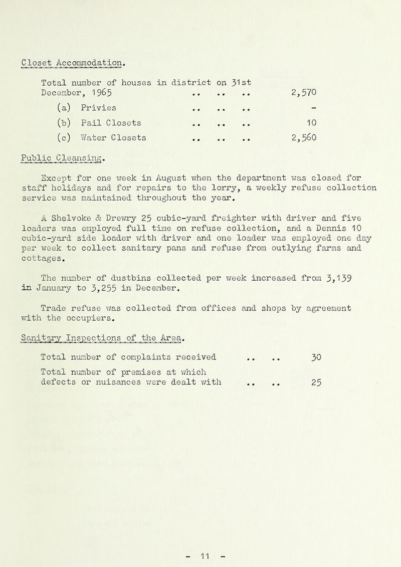Closet Accommodation. Total number of houses in district on 3! st December, 19^5 2,370 (a) Privies ...... - (b) Pail Closets 10 (c) Water Closets .. .. .. 2,3^0 Public Cleansinc Except for one vreek in August when the department v/as closed for staff holidays and for repairs to the lorry, a v/eekly refuse collection service was maintained throughout the year. A Shelvoke & Drevnry 23 cubic-yard freighter with driver and five loaders was employed full time on refuse collection, and a Dennis 10 cubic-yard side loader with driver and one loader was employed one day pel' week to collect sanitary pans and refuse from outlying farms and cottages. The number of dustbins collected per week increased from 3,139 in January to 3,233 in December, Trade refuse \7as collected from offices and shops by agreement with the occupiers. of the Area. Total number of complaints received Total number of premises at \Thich defects or nuisances Y;ere dealt v/ith 30 23 11