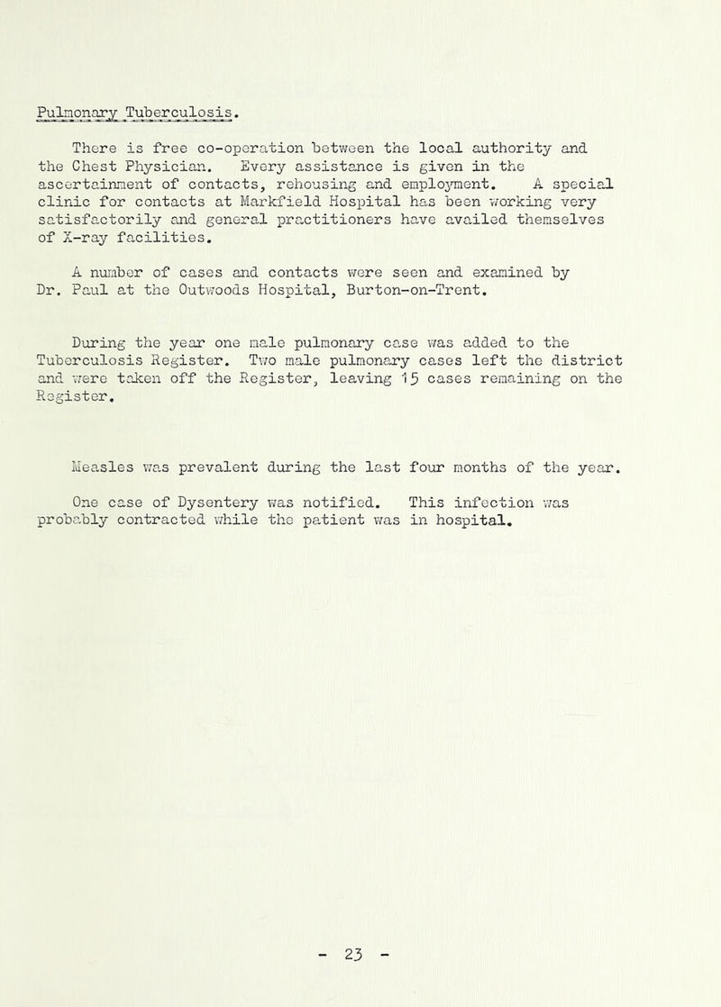 PuLnonary Tuberculosis. There is free co-operation betv;een the local authority and the Chest Physician. 'Every assistance is given in the ascortc-innent of contacts, rehousing and emplojnnent. A special clinic for contacts at Markfield Hospital has been v/orking very sc-tisfactorily and general practitioners have availed themselves of X-ray facilities. A number of cases and contacts were seen and examined by Dr. Paul at the Outwoods Hospital, Burton-on-Trent. During the year one male pulmonary case v/as added to the Tuberculosis Register. Two male pulmonary cases left the district and were taken off the Register, leaving 15 cases remaining on the Register, Measles was prevalent during the last four m.onths of the year. One case of Dysentery v;as notified. This infection was probably contracted v/hile the jpatient v;as in hospital. 23