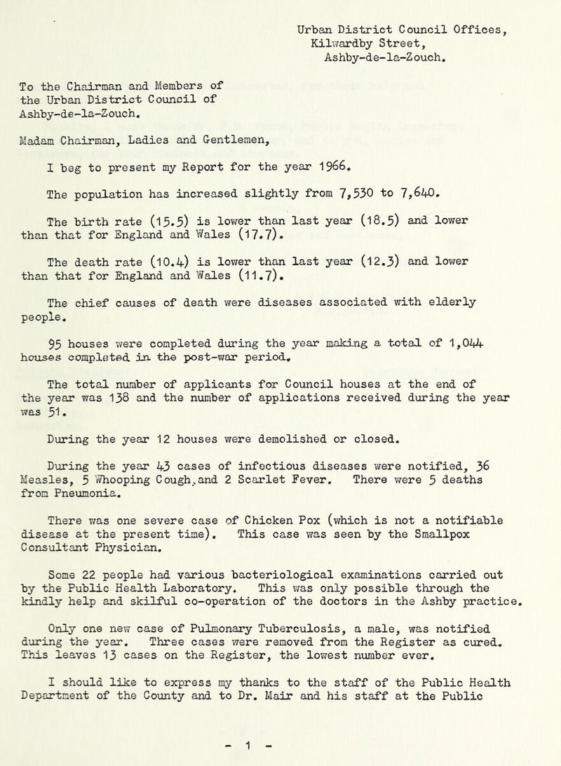 Urban District Council Offices, Kilwardby Street, Ashby-de-la-Z ouch. To the Chairman and Members of the Urban District Council of Ashby-de-la-Zouch, Madam Chairman, Ladies and Centlemen, I beg to present my Report for the year The population has increased slightly from 7,530 to 7,640. The birth rate (15.5) is lower than last year (18.5) and lower than that for England and Wales (17.7)- The death rate (10.4) is lower than last year (12.3) and lower than that for England and Wales (11,7)« The chief causes of death were diseases associated with elderly people. 93 houses were completed during the year malcing a total of '1,044 houses completed in. the post-war period. The total number of applicants for Council houses at the end of the year was 138 and the number of applications received during the year was 31« During the year 12 houses were demolished or closed. During the year 43 cases of infectious diseases were notified, 36 Measles, 3 ’iMhooping Cough ..and 2 Scarlet Fever. There were 3 deaths from Pneumonia. There v/as one severe case of Chicken Pox (which is not a notifiable disease at the present time). This case was seen by the Smallpox Consultant Physician. Some 22 people had various bacteriological examinations carried out by the Public Health Laboratory. This vms only possible through the kindly help and skilful co-operation of the doctors in the Ashby practice. Only one new case of Pulmonary Tuberculosis, a male, was notified during the year. Three cases were removed from the Register as cured. This leaves 13 cases on the Register, the lowest number ever. I should like to express my thanks to the staff of the Public Health Department of the County and to Dr. Mair and his staff at the Public 1