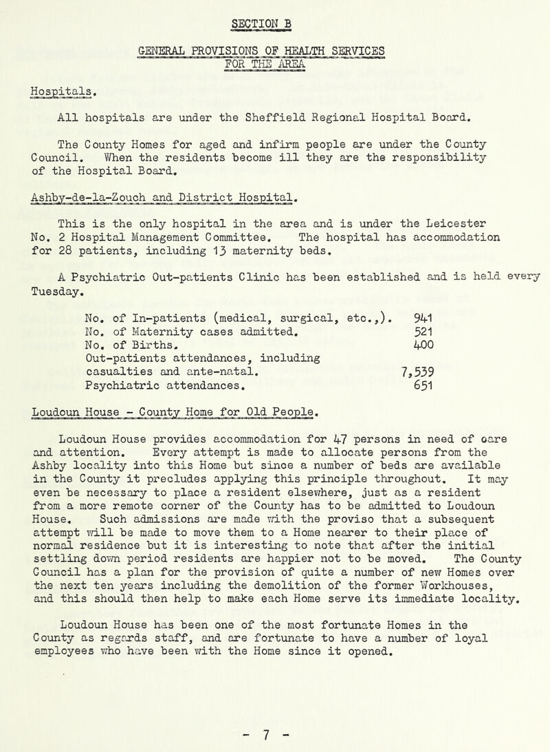 SECTION B GENERAL PROVISIONS OF SERVICES FOR THE AEIEA Hospitals. All hospitals are under the Sheffield Regional Hospital Board. The County Homes for aged and infirm people are under the County Council. When the residents hecome ill they are the responsibility of the Hospital Board. This is the only hospital in the area and is under the Leicester No. 2 Hospital Management Committee. The hospital has accommodation for 28 patients, including 13 maternity beds. A Psychiatric Out-patients Clinic has been established and is held every Tuesday, No. of In-patients (medical, surgical, etc,,). 94-1 No. of Maternity cases admitted. 321 No, of Births, 400 Out-patients attendances, including casualties and ante-natal, 7,539 Psychiatric attendances, 65I Loudoun House - County Home for Old People. Loudoun House provides accommodation for 47 persons in need of oare and attention. Every attempt is made to allocate persons from the Ashby locality into this Home but since a number of beds are available in the County it precludes applying this principle throughout. It may even be necessary to place a resident else^vhere, just as a resident from a more remote corner of the County has to be admitted to Loudoun House. Such admissions are made v;ith the proviso that a subsequent attempt \Yill be made to move them to a Home nearer to their place of normal residence but it is interesting to note that after the initial settling down period residents are happier not to be moved. The County Council has a plan for the provision of quite a number of new Homes over the next ten years including the demolition of the former Workhouses, and this should then help to make each Home serve its immediate locality. Loudoun House has been one of the most fortunate Homes in the County as regrards staff, and are fortunate to have a number of loyal employees who have been v/ith the Home since it opened. 7