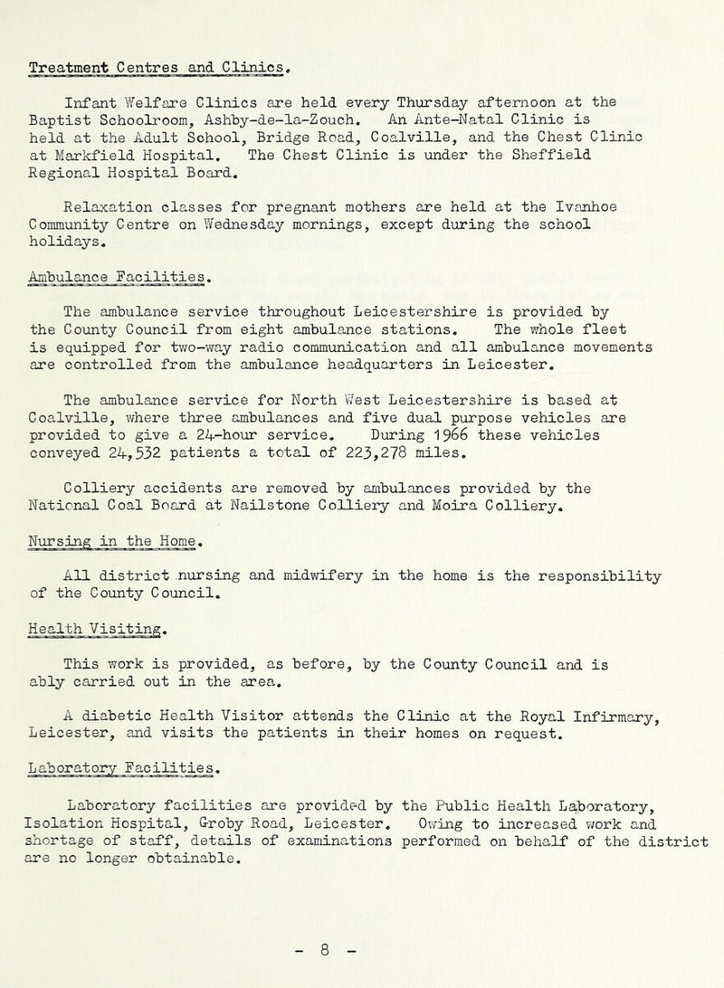 Treatment Centres and Clinios Infant Welfare Clinics are held every Thursday afternoon at the Baptist Schoolroom, Ashhy-de-la-Zouch, An Ante—Natal Clinic is held at the Adult School, Bridge Road, Coalville, and the Chest Clinic at Markfield Hospital. The Chest Clinic is under the Sheffield Regional Hospital Board. Relaxation classes for pregnant mothers are held at the Ivanhoe Community Centre on Wednesday mornings, except during the school holidays. Ambulance Facilities. The ambulance service throughout Leicestershire is provided by the County Council from eight ambulance stations. The whole fleet is equipped for two-way radio communication and all ambulance movements are controlled from the ambulance headquarters in Leicester. The ambulance service for North V/est Leicestershire is based at Coalville, where three ambulances and five dual purpose vehicles are provided to give a 24-hour service. During 1^66 these vehicles conveyed 24,532 patients a total of 223,278 miles. Colliery accidents are removed by ambulances provided by the National Coal Board at Nailstone Colliery and Moira Colliery. Nursing in the Home. All district nursing and midwifery in the home is the responsibility of the County Council. Health Visiting. This work is provided, as before, by the County Council and is ably carried out in the area. A diabetic Health Visitor attends the Clinic at the Royal Infirmary, Leicester, and visits the patients in their homes on request. Laboratory facilities. Laboratory facilities are provided by the Public Health Laboratory, Isolation Hospital, G-roby Road, Leicester. Owing to increased work and shortage of staff, details of examinations performed on behalf of the district are no longer obtainable. 8