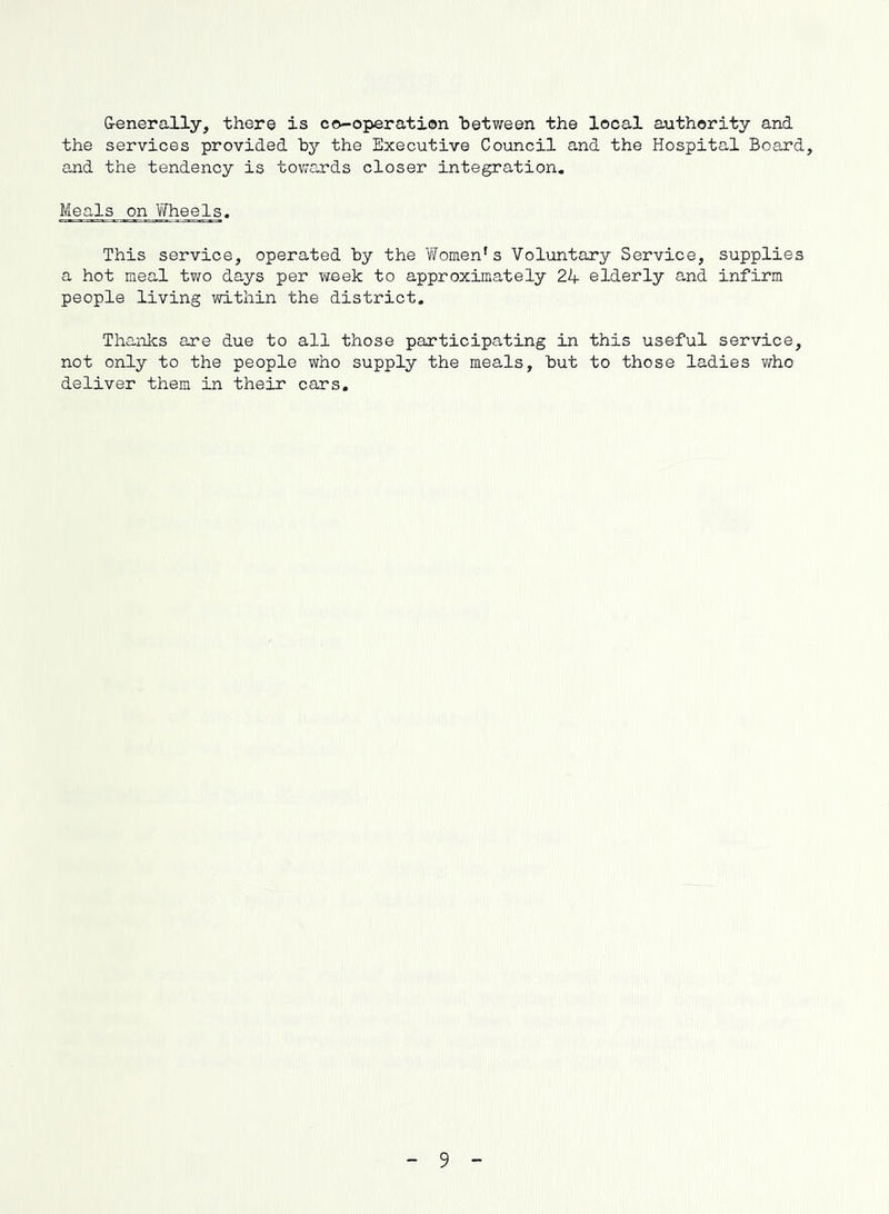 G-enerally, there is co-operation between the local authority and the services provided by the Executive Council and the Hospital Board, and the tendency is towards closer integration. Meals on Wheels. This service, operated by the Women’s Voluntary Service, supplies a hot meal two days per waek to approximately 24 elderly and infirm people living within the district. Thanlcs are due to all those participating in this useful service, not only to the people who supply the meals, but to those ladies who deliver them in their cars. 9