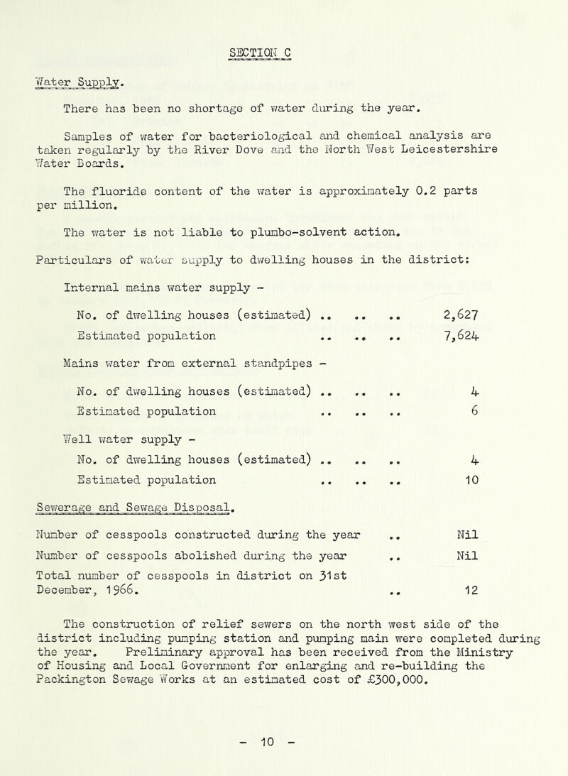SECTION C Water Supply, There has been no shortage of v/ater during the year. Samples of water for bacteriological and chemical analysis are taken reg*ularly by the River Dove and the North West Leicestershire Water Boards. The fluoride content of the v/ater is approximately 0.2 parts per million. The water is not liable to plumbo-solvent action. Particulars of v/ater supply to dwelling houses in the district; Internal mains vrater supply ~ No, of dwelling houses (estimated) ,, .. 2,627 Estimated population .. ,« ,. 7,624 Mains water from external standpipes - No. of dv/elling houses (estimated) .. ., ., 4 Estimated population 6 Well water supply - No. of dwelling houses (estimated) ., .. ,. 4 Estimated population 10 Sewerage and Sewage Disposal, Number of cesspools constructed during the year ., Nil Number of cesspools abolished during the year .. Nil Total number of cesspools in district on 31st December, I966. ., 12 The construction of relief sev;ers on the north west side of the district including pumping station and pumping main were completed during the year. Preliminary approval has been received from the Ministry of Housing and Local Government for enlarging and re-building the Packington Sewage 'Works at an estimated cost of £300,000. 10