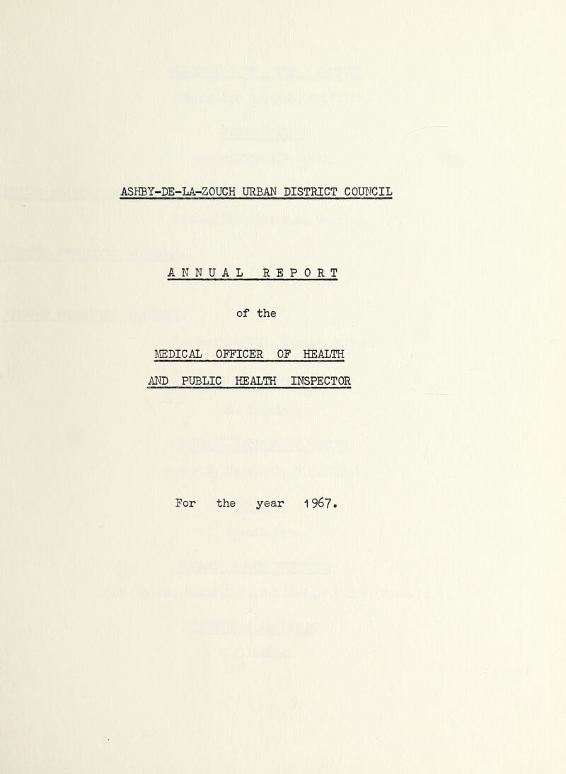 ASHBY-DE-LA-ZOUCH URBAN DISTRICT COUNCIL ANNUAL REPORT of the I-ffiPICAL OFFICER OF HEALTH AND PUBLIC HEALTH INSPECTOR For the year 19^7•