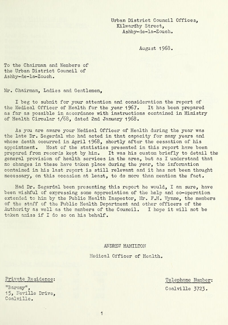 Urban District Council Offices, Kilwardby Street, A s hby-de-la-Z ouch. August 1968. To the Chairman and Members of the Urban District Council of Ashby-de-la-Zouch. Mr. Chairman, Ladies and Gentlemen, I beg to submit for your attention and consideration the report of the Medical Officer of Health for the year 196?. It has been prepared as far as possible in accordance with instructions contained in Ministry of Health Circular 1/68, dated 2nd January 1988. As you are aware your Medical Officer of Health during the year was the late Dr. Segerdal who had acted in that capacity for many years and whose death occurred in April 1988, shortly after the cessation of his appointment. Most of the statistics presented in this report have been prepared from records kept by him. It was his custom briefly to detail the general provision of health services in the area, but as I understand that no changes in these have taken place during the year, the information contained in his last report is still relevant and it has not been thought necessary, on this occasion at least, to do more than mention the fact. Had Dr. Segerdal been presenting this report he would, I am sure, have been wishful of expressing some appreciation of the help and co-operation extended to him by the Public Health Inspector, I.fr. F.H. Wynne, the members of the staff of the Riblic Health Department and other officers of the Authority as well as the members of the Council. I hope it v;ill not be taken amiss if I do so on his behalf. ANDREW HAimTON Medical Officer of Health, Private Residence; Barony, 1Neville Drive, Coalville. Telephone Number; Coalville 3723. 1