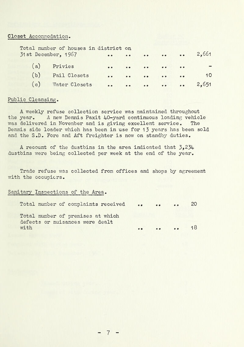 Closet Accommodation Total number of houses in district on. 31st December, 196? •• •• •• •• •• 2,661 (a) Privies •. .. .. .. .. - (b) Pail Closets .. .. .. .. .. 10 (c) Water Closets .. .. .. .. .. 2,651 Public Cleansing, A weekly refuse collection service was maintained throughout the year. A new Dennis Paxit AO-yard continuous loading vehicle was delivered in November and is giving excellent service. The Dennis side loader which has been in use for 13 years has been sold and the S.D. Fore and Aft freighter is now on standby duties, A recount of the dustbins in the area indicated that 3>23A dustbins were being collected per week at the end of the year. Trade refuse was collected from offices and shops by agreement with the occupiers. Sanitary Inspections of the Area. Total number of complaints received .« .. ., 20 Total number of premises at which defects or nuisances were dealt with .• .. .• 18 7