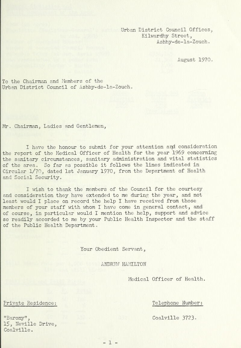 Urban District Council Offices^ Kilwardby Streets Ashby-de-la-Zouch, August 1970. To the Chairman and Members of the Urban District Council of Ashby-de-la-Zouch^ Mr» Chairmajis Ladies and Gentlemens I have the honour to submit for your attention arri consideration the report of the Medical Officer of Health for the year 1969 concerning the sanitary circumstances3 sanitary administration and vital statistics of the area. So far as possible it follows the lines indicated in Circular l/70s dated 1st January 1970j from the Department of Health and Social Secirrity. I x-rLsh to thank the members of the Council for the courtesy and consideration they have extended to me during the years least xTOuld I place on record the help I have received from those members of your staff with whom I have come in general contact, and of course, in particular vrauld I mention the help, support and adicLce so readily accorded to me by your Public Health Inspector and the staff of the Public Health Department. Your Obedient Servant, ANDREW HAMILTON Medical Officer of Health. Private Residence; Telephone Nximber; Barony, 155 Neville Drive, Coalville. „ 1 - Coalville 3723•