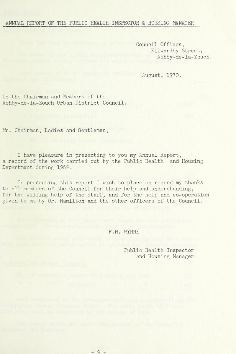 ANimL REPORT OF THE PUBLIC HEALTH INSPECTOR & HOUSING MANAGER Council Offices 5 Kilxirardby Street, Ashby-de-la-Zoucho August, 1970. To the Chairman and Members of the Ashby-de~la-Zouch Urban District Councilo Mr» Chairman, Ladies and Gentlemen, I have pleasure in presenting to you my Annual Report, a record of the work carried out by the Public Health and Housing Department during 19^9» In presenting this report I wish to place on record rr^r thanks to all members of the Council for their help and understanding, for the willing help of the staff, and for the help and co-operation given to me by Dr., Hamilton and the other officers of the Councilo F«H. Public Health Inspector and Housing Manager