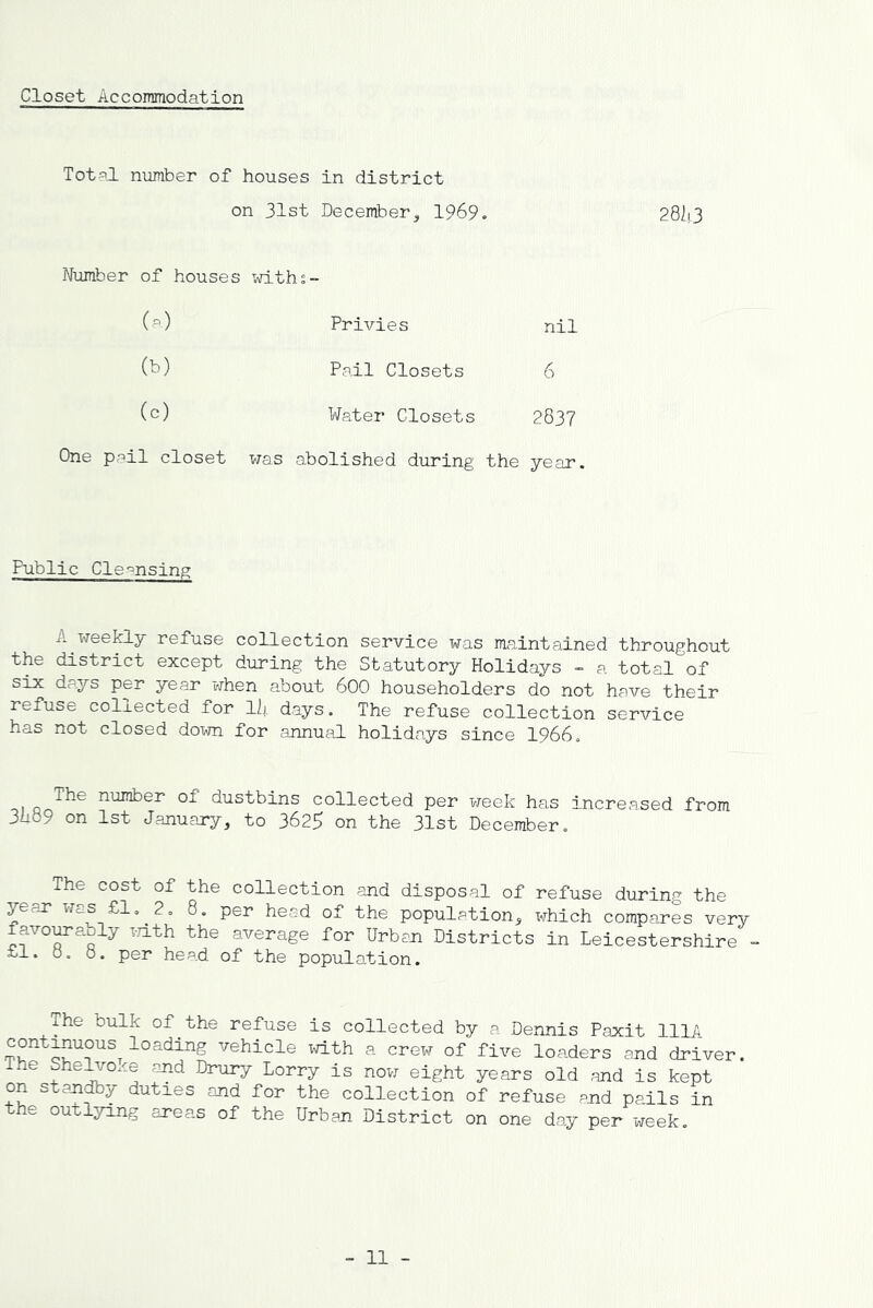 Closet Acconmiodation Total number of houses on 31st in district December, 1969. Number of houses withs- Privies nil (b) Pail Closets 6 (c) Water Closets 2837 One peil closet was abolished during the year. Public Cle-^nsing A weekly refuse collection service was maintained throughout the district except during the Statutory Holidays - a total of P6i’ year when about 600 householders do not have their refuse collected for llj. days. The refuse collection service has not closed doxm for annual holidays since 1966. number of dustbins collected per week has increased from 3iid9 on 1st January, to 3625 on the 31st December. The cost of the collection and disposal of refuse during the per head of the population, which compares very favorably T-7ith the average for Urban Districts in Leicestershire - £1. o. 0. per head of the population. The bulk of^the refuse is collected by a Dennis Paxit lllA vehicle xvith a crew of five loaders and driver. The She^oxe and Drury Lorry is now eight years old .and is kept on standby duties and for the collection of refuse and pails in the outlying areas of the Urban District on one day per week.