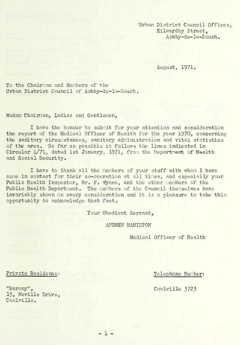 Urban District Council Office Kilwardby Street, Ashby-de-la-Z ouch. August, 1971. To the Chairnan and Menbers of the Urban District Council of Ashby-de-la-Zouch, Madan Chaiman, Ladies and Gentlenen, I have the honour to subnit for your attention and consideration the report of the Medical Officer of Health for the year 1970, concerning the sanitary circunstances, sanitary adninistration and vital statistics of the area. So far as possible it follows the lines indicated in Circular 1/71? dated 1st January, 1971, fron the Departnent of Health and Social Security, I have to thank all the nenbers of your staff ivith whom I have cone in contact for their co-operation at all tines, and especially your Public Health Inspector, Mr, F. Wynne, and the other nenbers of the Public Health Departnent. The nenbers of the Council thenselves have invariably shovm ne every consideration and it is a pleasure to take this opportunity to acknowledge that fact. Your Obedient Servant, ANDREW HAMILTON Medical Officer of Health Private Residence; Telephone Nunber; Barony, 15, Neville Drive, Coalville, Coalville 3723