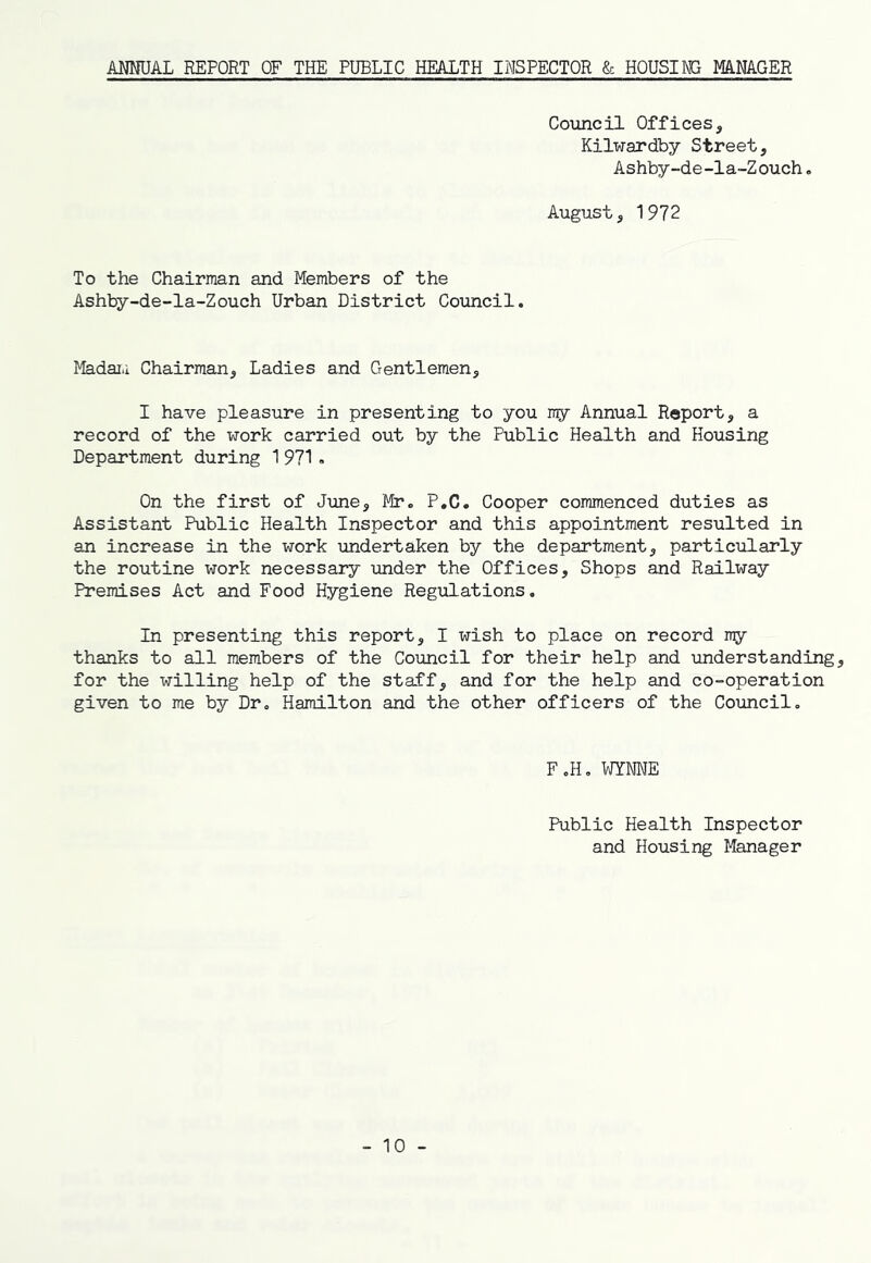 ANNUAL REPORT OF THE PUBLIC HEALTH INSPECTOR & HOUSING MANAGER Coimcil Offices, Kilwardby Street, Ashby-de-la-Zouch, August, 1972 To the Chairman and Members of the Ashby-de-Ia-Zouch Urban District Council. Madai.i Chairman, Ladies and Gentlemen, I have pleasure in presenting to you ray Annual Report, a record of the work carried out by the Public Health and Housing Department during 1 971 . On the first of June, Mr. P.C. Cooper commenced duties as Assistant Public Health Inspector and this appointment resulted in an increase in the work undertaken by the department, particularly the routine work necessary under the Offices, Shops and Railway Premises Act and Food Hygiene Regulations. In presenting this report, I wish to place on record n^y thanks to all members of the Council for their help and imderstanding, for the willing help of the staff, and for the help and co-operation given to me by Dr. Hamilton and the other officers of the Coimcil, F,H. WYNNE Public Health Inspector and Housing Manager - 10 -