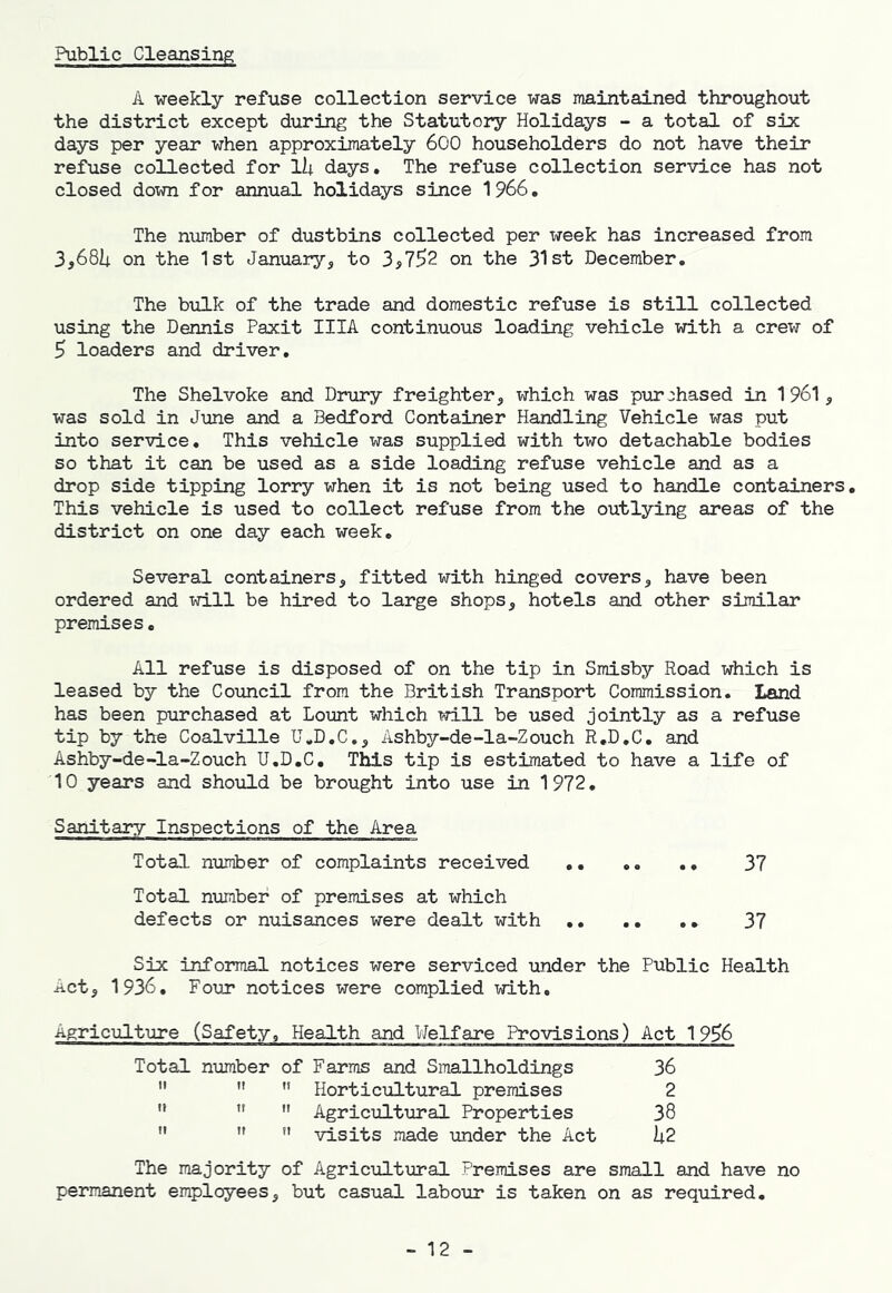 Public Cleansing A weekly refuse collection service was maintained throughout the district except during the Statutory Holidays - a total of six days per year when approximately 600 householders do not have their refuse collected for lii days. The refuse collection service has not closed down for annual holidays since 1966, The number of dustbins collected per week has increased from 3,681^ on the 1st January, to 3,7^2 on the 31st December, The bulk of the trade and domestic refuse is still collected using the Dennis Paxit IIIA continuous loading vehicle with a crew of 5 loaders and driver. The Shelvoke and Drury freighter, which was purchased in 1961, was sold in June and a Bedford Container Handling Vehicle was put into service. This vehicle was supplied with two detachable bodies so that it can be used as a side loading refuse vehicle and as a drop side tipping lorry when it is not being used to handle containers. This vehicle is used to collect refuse from the outlying areas of the district on one day each week. Several containers, fitted with hinged covers, have been ordered and will be hired to large shops, hotels and other similar premises. All refuse is disposed of on the tip in Smisby Road which is leased by the Coxmcil from the British Transport Commission. Land has been purchased at Lount which will be used jointly as a refuse tip by the Coalville U,D,C., Ashby-de-la-Zouch R,D,C. and Ashby-de-la-Zouch U.D.C. This tip is estimated to have a life of 10 years and should be brought into use in 1972. Sanitaiy Inspections of the Area Total number of complaints received ,. ,. ., 37 Total number of premises at which defects or nuisances were dealt with 37 Six; informal notices were serviced under the Public Health Act, 1936, Four notices were complied with. Agriculture (Safety, Health and Welfare Provisions) Act 19^6 Total number of Farms and Smallholdings 36    Horticultural premises 2   Agricultural Properties 38   *' visits made under the Act h2. The majority of Agricultural Premises are small and have no permanent employees, but casual labour is taken on as required. - 12