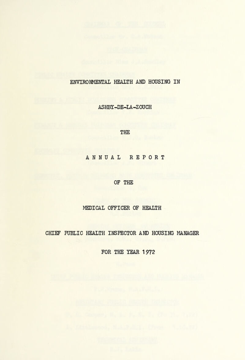 ENVIROlfiffimL HEALTH AND HOUSING IN ASHBY-DE-LA-ZOUCH THE ANNUAL REPORT OF THE MEDICAL OFFICER OF HEALTH CHIEF PUBLIC HEALTH INSPECTOR AND HOUSING MANAGER FOR THE YEAR 1972