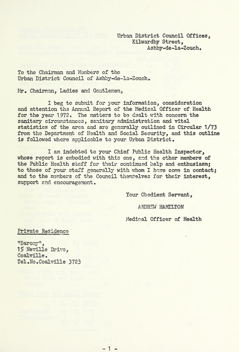 Urban District Council Offices, Kilwardby Street, Ashby-de -la-Zouch • To the Chairman and Members of the Urban District Council of Ashby-de~la-Zouch, Mr, Chairman, Ladies and Gentlemen, I beg to submit for your information, consideration and attention the Annual Report of the Medical Officer of Health for the year 1972* The matters to be dealt with concern the sanitary circumstances, sanitary administration and vital statistics of the area and are generally outlined in Circular 1/73 from the Department of Health and Social Security, and this outline is followed where applicable to your Urban District, I am indebted to your Chief Public Health Inspector, whose report is embodied with th5.s one, and the other members of the Public Health staff for their continued help and enthusiasmj to those of your staff generally with x^’hom I have come in contact| and to the members of the Council themselves for their interest, support and encouragement. Your Obedient Servant, AMDRSM HAMILTON Medical Officer of HeaQ-th Private Residence '•Barony”, 15 Neville Drive, Coalville• Tel,No.Coalville 3723