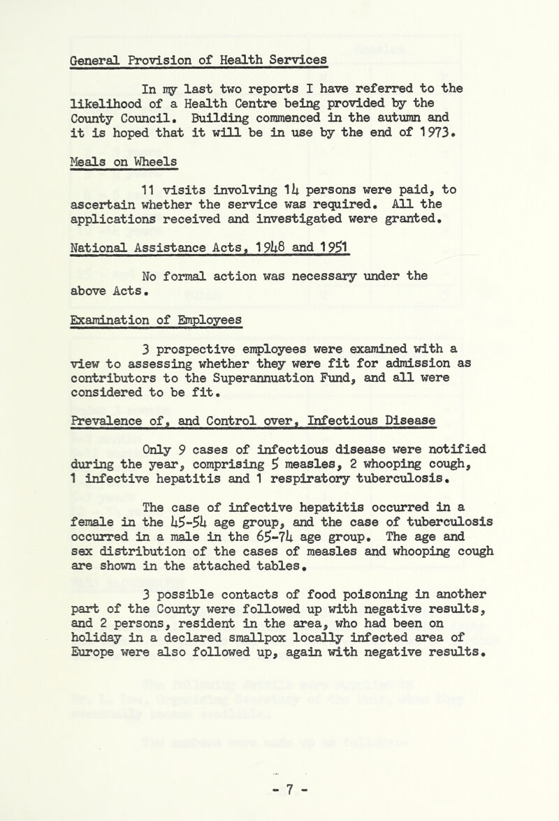 General Provision of Health Services In ray last two reports I have referred to the likelihood of a Health Centre being provided by the County Council. Building commenced in the autumn and it is hoped that it will be in use by the end of 1973. Meals on Wheels 11 visits involving 1ii persons were paid, to ascertain whether the service was required. All the applications received and investigated were granted. National Assistance Acts, 19li8 and 19^1 No formal action was necessary under the above Acts, Examination of Employees 3 prospective employees were examined with a view to assessing whether they were fit for admission as contributors to the Superannuation Ftind, and all were considered to be fit. Prevalence of, and Control over. Infectious Disease Only 9 cases of infectious disease were notified during the year, comprising 5 measles, 2 whooping cough, 1 infective hepatitis and 1 respiratory tuberculosis. The case of infective hepatitis occurred in a female in the age group, and the case of tuberculosis occurred in a male in the age group. The age and sex distribution of the cases of measles and whooping cough are shown in the attached tables, 3 possible contacts of food poisoning in another part of the County were followed up with negative results, and 2 persons, resident in the area, who had been on holiday in a declared smallpox locally infected area of Europe were also followed up, again with negative results. - 7 -