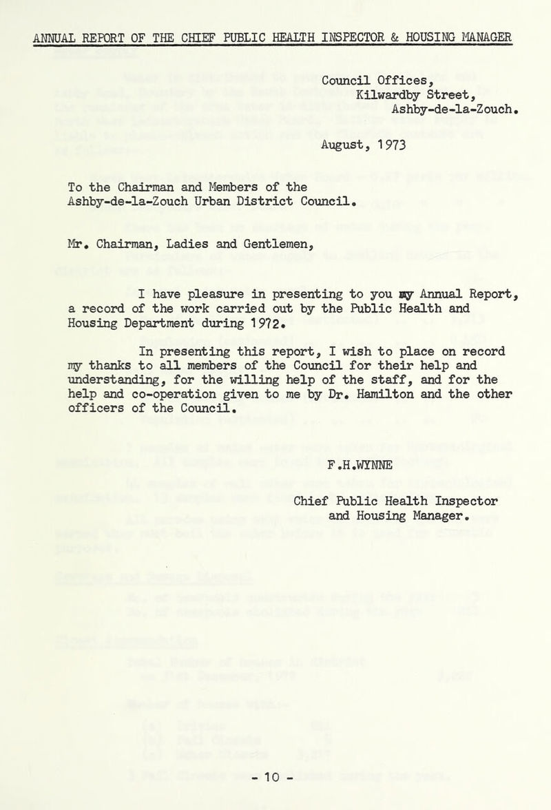 ANNUAL REPORT OF THE CHIEF PUBLIC HEALTH INSPECTOR & HOUSING MANAGER Council Offices, Kilwardby Street, Ashby-de-la-Z ouch• August, 1973 To the Chairman and Members of the Ashby-de-la-Z ouch Urban District Co\mcil, Mr* Chairman, Ladies and Gentlemen, I have pleasure in presenting to you sgr Annual Report, a record of the work carried out by the Public Health and Housing Department during 1972* In presenting this report, I wish to place on record ny thanks to all members of the Council for their help and understanding, for the willing help of the staff, and for the help and co-operation given to me by Dr* Hamilton and the other officers of the Council, F.H.WYNNE Chief Public Health Inspector and Housing Manager, - 10 -