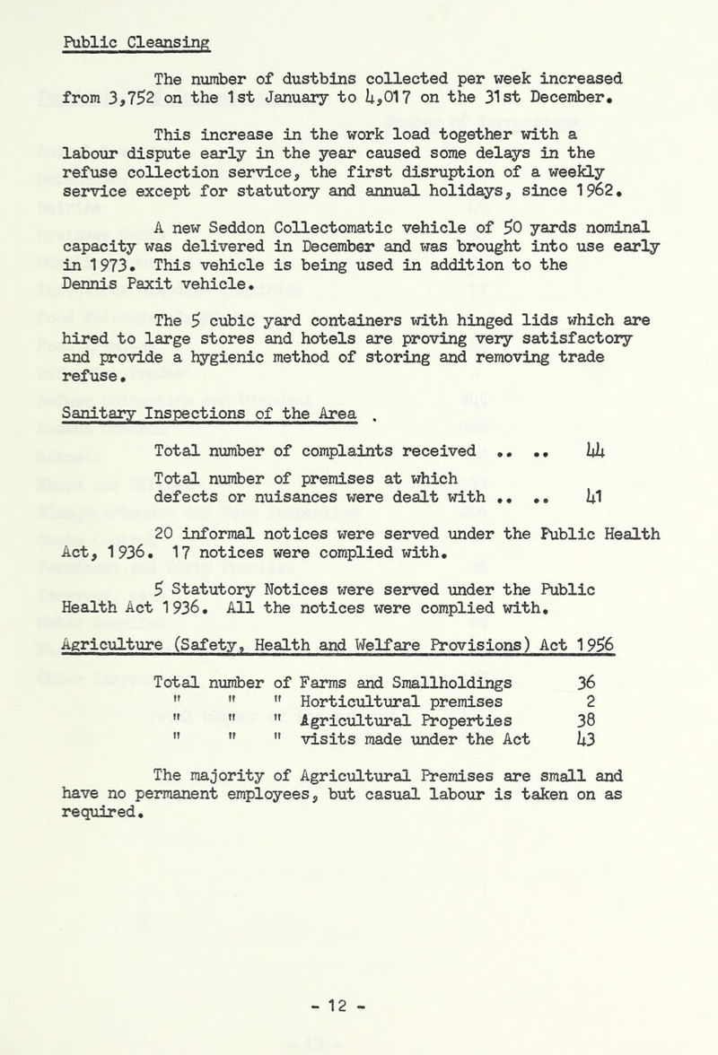 Public Cleansing The number of dustbins collected per week increased from 3,7^2 on the 1st January to i4.,017 on the 31st December. This increase in the work load together with a labour dispute early in the year caused some delays in the refuse collection service, the first disruption of a weeleLy service except for statutory and annual holidays, since 1962, A new Seddon CoUectomatic vehicle of 50 yards nominal capacity was delivered in December and was brought into use early in 1973. This vehicle is being used in addition to the Dennis Paxit vehicle. The 9 cubic yard containers with hinged lids which are hired to large stores and hotels are proving very satisfactory and provide a hygienic method of storing and removing trade refuse• Sanitary Inspections of the Area . Total number of complaints received .. •• lUi Total number of premises at which defects or nuisances were dealt with ,, U1 20 informal notices were served under the Public Health Act, 1936. 17 notices were complied with. 5 Statutory Notices were served under the Public Health Act 1936. All the notices were complied with. Agriculture (Safety, Health and Welfare Provisions) Act 1956 Total number of Farms and Smallholdings 36 ” ”  Horticultural premises 2    Agricultural Properties 38 ” ” visits made under the Act k3 The majority of Agricultural Premises are small and have no permanent employees, but casual labour is taken on as required. - 12 -