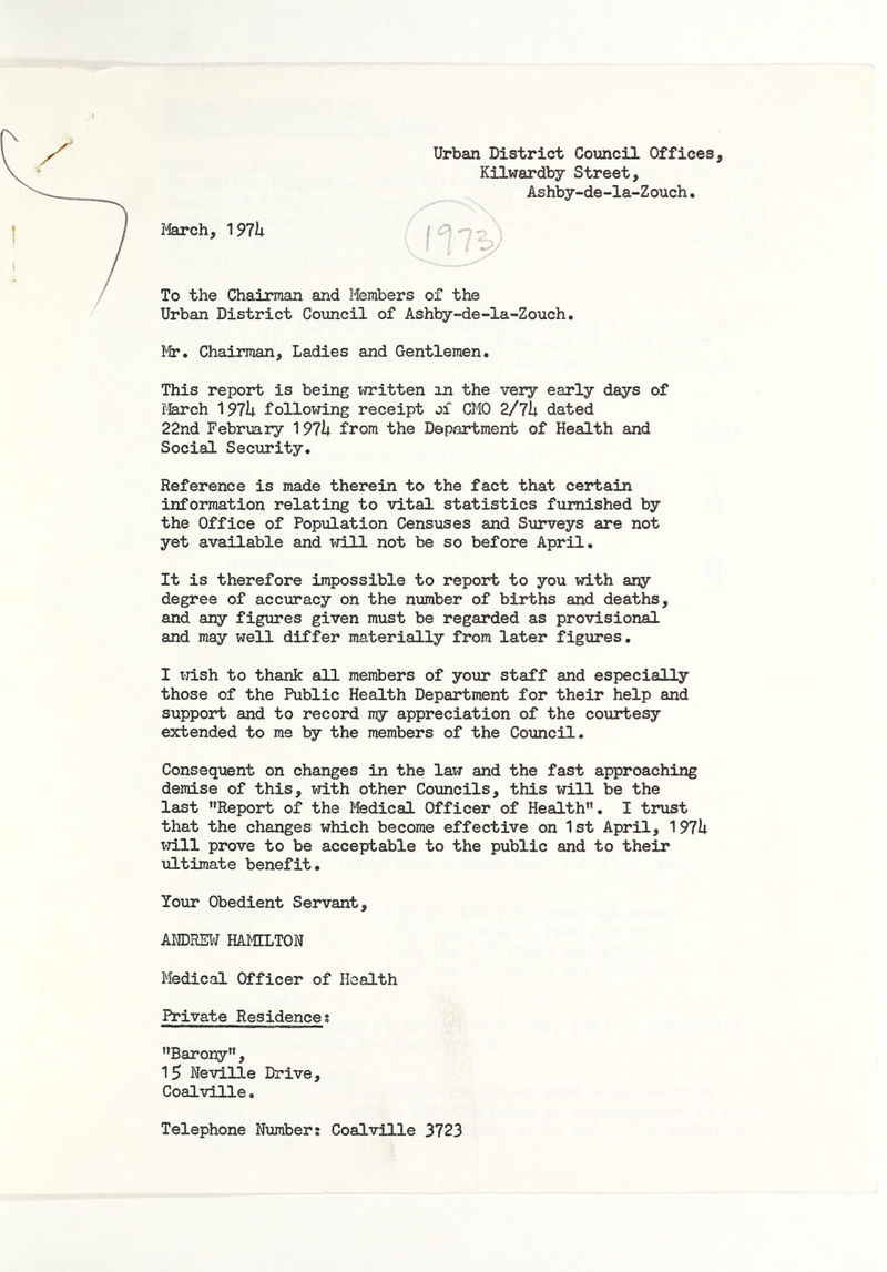 Urban District Council Offices, Kilwardby Street, Ashby-de-la-Zouch. March, 191h / -o . To the Chairman and Members of the Urban District Council of Ashby-de-la-Zouch. Mp. Chairman, Ladies and Gentlemen. This report is being written an the very early days of March 197U following receipt ox CMO 2/7h dated 22nd February 197h from the Department of Health and Social Security. Reference is made therein to the fact that certain information relating to vital statistics furnished by the Office of Population Censuses and Surveys are not yet available and will not be so before April. It is therefore impossible to report to you with any degree of accuracy on the number of births and deaths, and any figures given must be regarded as provisional and may well differ materially from later figures. I TrTish to thank all members of your staff and especially those of the Public Health Department for their help and support and to record my appreciation of the courtesy extended to me by the members of the Council. Consequent on changes in the law and the fast approaching demise of this, with other Councils, this will be the last Report of the Medical Officer of Health. I trust that the changes which become effective on 1st April, 197U xd.ll prove to be acceptable to the public and to their xiltimate benefit. Your Obedient Servant, ANDREW HAJIELTON Medical Officer of Health Private Residences Barony, 15 Neville Drive, Coalville. Telephone Number: Coalville 3723