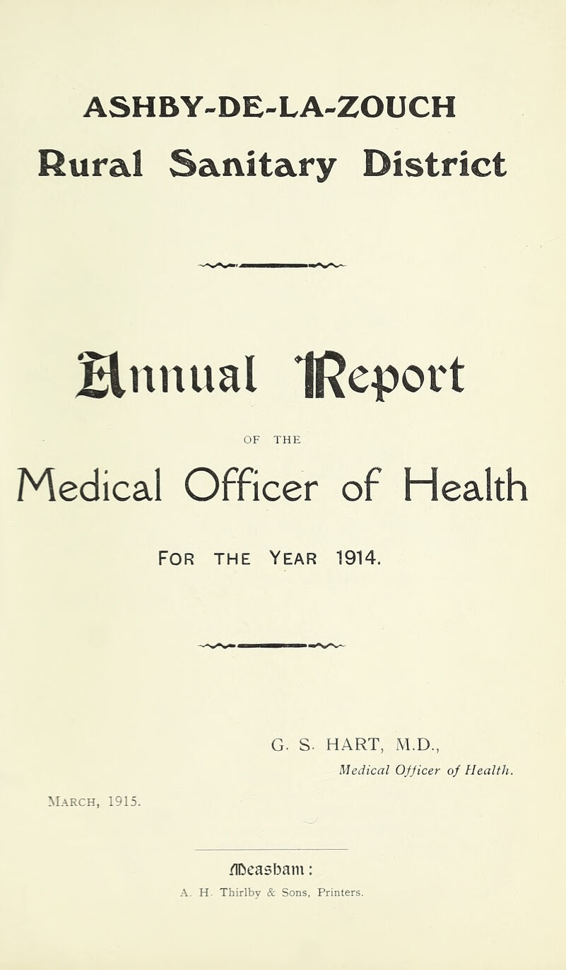 ASHBY-DE-LA-ZOUCH Rural Sanitary District Hnnual IReport OF THE Medical Officer of Health For the Year 1914. G. S. HART, M.D., Medical Ofjicer of Health. March, 1915. iTOeasbain: A. H. Thirlby & Sons, Printers.