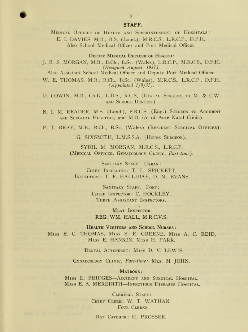 STAFF. Medical Ofeickk of Health and SitFEFiNTENDKNT of Hospitals: E. 1. DAVIES, M.Il., H.S. (Loud.), M.R.C.S., L.R.CP., IJ>.P.H. Also School Medical Officer and Port Medical Officer. Deputy Medical Officer of Health : J. B. S. MORGAN, M.B., B.Ch., B.Sc. (Wales), L.R.C.P., M.R.C.S., D.P.H. (Resigned August, 1937). Also Assistant School Medical Officer and Deputy Port Medical Officer. Wh E. THOMAS, M.B., B.Ch., B.Sc. (Wales), M.R.C.S., L.R.C.P., D.P.H. (Appointed 1/9/37). D. COWIN, M.B., Ch.B., L.D.S., R.C.S. (Dent.al Surgeon to M. & C.W. AND School Dentist). N. L M. reader, M.S. (Lond.), F.R.C.S. (Eng.) Surgeon to Accident .AND SuRGic.AL Hospital, and M.O. i/c of Ante Natal Clinic). P. T. BRAY, M.B., B.Ch., B.Sc. (Wales) (Resident Surgical Officer). G. SIXSMITH, L.M.S.S.A. (House Surgeon). SYBIL M. MORGAN, M.R.C.S., L.R.C.P. (Medical Officer, Gynaecology Clinic, Part-time). Sanitary Staff. Urban : Chief Inspector: T. L. SPICKETT. Inspectors: T. F. HALLIDAY, D. M. EVANS. Sanitary Staff. Port : Chief Inspector: C. HOCKLEY. Three Assistant Inspectors. Me.at Inspector: REG. WM. HALL, M.R.C.V.S. Health Visitors and School Nurses: Miss E. C. THOMAS, Miss S. E. GREENE, Miss A. C. REID, Miss E. HANKIN, Miss H. PARR. Dental Attend.ant: Miss D. V. LEWIS. Gynaecology Clinic, Part-time: Mrs. M JOHN. Matrons : Miss E. BRIDGES—Accident and Surgic.al Hospital. Miss E. A. MEREDITH—Infectious Dise.ases Hospital. ' Clerical Staff: Chief Clerk: W. T. WATHAN. Four Clerks. Rat Catcher : H. PROSSER.