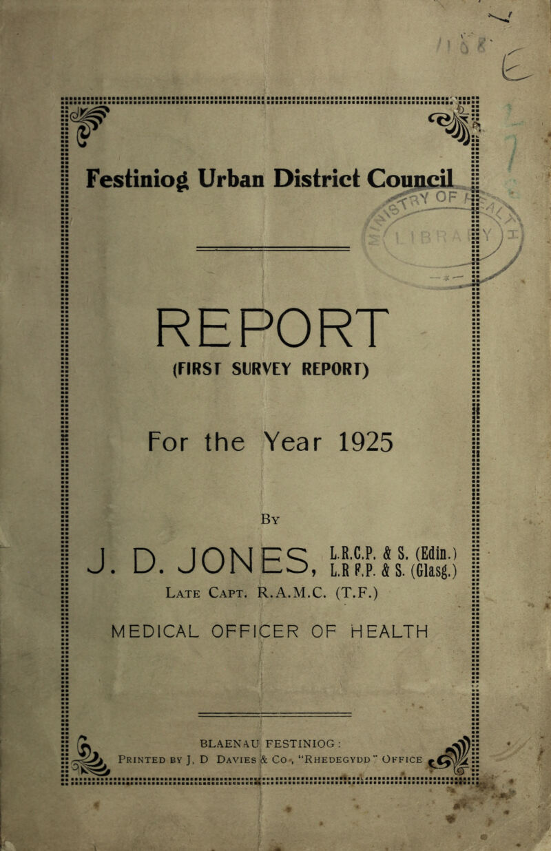 ^i<% REPORT (FIRST SURVEY REPORT) For the Year 1925 By 1 n 1 n K1 P ^ ^ S. (Edin.) J. U. UVJINIZO, L.R P.P. & S. (Glasg.) Late Capt. R.A.M.C. (T.F.) MEDICAL OFFICER OF HEALTH ii BLAENAUj FESTINIOG : lO}):: Printed BY J. D Davies i& Co-, “Rhedegydd” Office