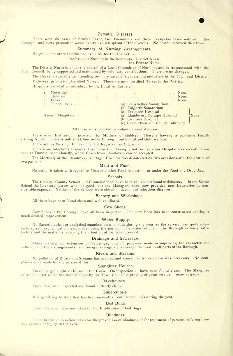 Zymotic Diseases. There were six cases of Scarlet Fever, two Pneumonia and three Erysipelas cases notified in the Borough, and every precaution was taken to avoid a spread of the diseases. No deaths occurred therefrom. Summary of Nursing Arrangements. Hospitals and other Institutions available for the District :— Professional Nursing in the home—(a) District Nurse (h) Private Nurse. The District Nurse is under the control of a Local Committee of Nursing, and is unconnected with the Town Council, being supported and m;untained by voluntar)' contributions. There are no changes. The Nurse is available for attending ordinary cases of sickness and midwifery in the Town and District. Midwives (private)—3 Certified Nurses. There are no uncertified Nurses in the District. Hospitals provided or subsidised b)' the Local .Authority : — 1. Maternity ... ... ... None 2. Children ... ... ... ... ... ... None 3. Fever ... ... ... ... ... ... None 4. Tuberculosis— ... ... (a) Llanybyther Sanatorium (b) Talgarth Sanatorium | (c) Tregaron Hospital General Hospitals (a) Llandovery Cottage Hospital [None (b) Swansea Hospital (c) Carmarthen and County Infirmary j All these are supported b\' voluntary contributions. There is no Institutional provision for Mothers of children. There is however a part-time Health visiting Nurse, There is only one Clinic in the Borough, ante-natal and child welfare. There are no Nursing Homes under the Registration Act, 1927. There is no Infectious Diseases Hospital in the Borough, but an Isolation Hospital has recently been open at Tumble, near Llanelly, where Cases from Llandovery can be accepted. The Mortuary at the Llandovery Cottage Hospital was disinfected on two occasions after the deaths of two patients. Meat and Food. No action is taken with regard to .Meat and other Food inspection, or under the Food and Drug Act. Schools. The College, County School and Council School have been visited and found satisfactory. In the Senior School the Lavatory system was not good, but the Managers have now provided new Lavatories at con- siderable expence. Neither of the Schools were closed on account of infectious diseases. Factory and Workshops. All these have been found clean and well ventilated. Cow Sheds. Cow Sheds in the Borough have all been inspected. One new Shed has been constructed causing a much desired improvement. Water Supply. No Bacteriological or analytical examination was made duritig the year as the service was quite satis- factory, and no chemical analysis made during the period. The water supply in the Borough is fairly satis- factory and the matter is receiving the attention of the Town Council. Drainage and Sewerage. There has been no extension of Sewerage, and no progress made in improving the character and sufficiency of the arrrangements for drainage, sewage and sewei age disposal in all parts of the Borough. Rivers and Streams. No pollution of Rivers and Streams has occured and consequently no action was necessary. No com- plaints were made by any person of this. Slaughter Houses. There are 5 .Slaughter Houses in the Town. On inspection all have been found clean. The Slaughter f .Animals Act which has been adopted by the Town Council is proving of great service in many respects. Bakehouses. I hese have been inspected and found perfectly clean. Tuberculosis. It is gratifying to state that has been no deaths from Tuberculosis during the year. Bed Bugs. There has been no action taken for the Eradication of bed Bugs. Blindness. 1 hero has been no action taken for the prevention of blindness or for treatment of persons suffering from any desease or injury to the eyes.