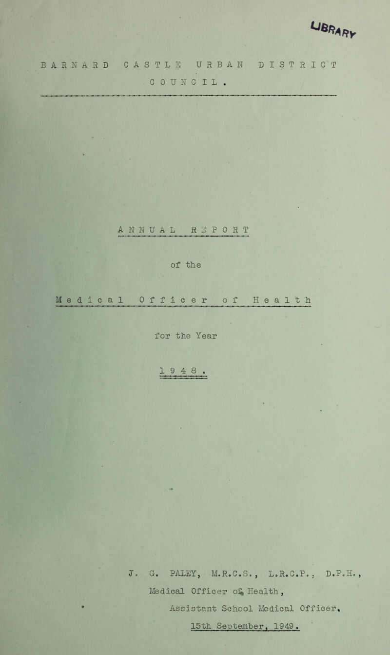 Uli»*RV BARNARD CASTLE URBAN DISTRICT COUNCIL. ANNUAL REPORT of the Medical Officer of Health for the Year 1 9 4 8. J. 0. PALEY, M.R.C.S., L.R.C.P., D.P.H., Medical Officer o^ Health, Assistant School Medical Officer 15th September, 1949.