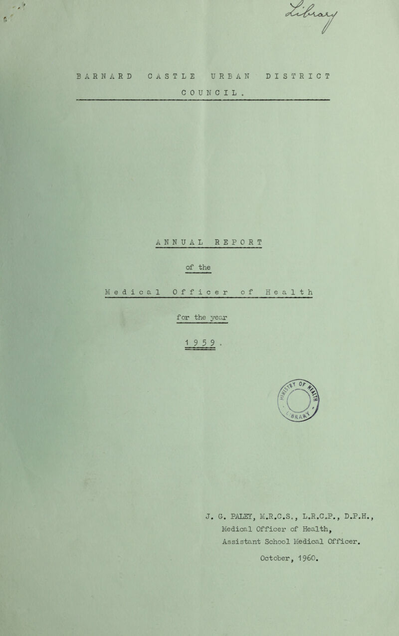 BARNARD CASTLE URBAN DISTRICT COUNCIL , ANNUAL REPORT of the Medical Officer of Health for the year 1 9 5 9. J. G. PALEY, M.R.C.So, L.R.C.P., D.P.H. Medical Officer of Health, Assistant School Medical Officer. Octoher, 1960.