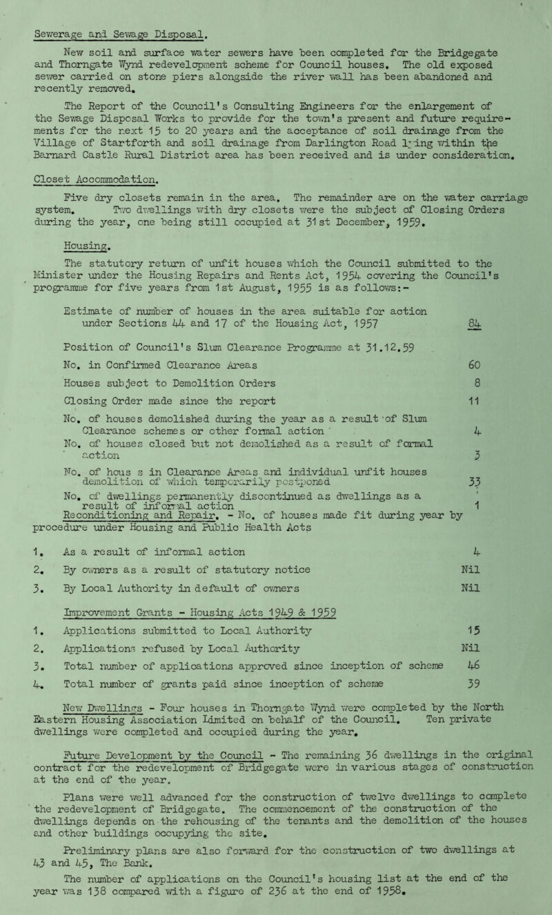 SeviTerage and Se\'ira.ge Disposal. New soil and siirface v/ater sevrers have been completed for the Bridgegate and Thorngate Wynd redevelopment scheme for Council houses. The old exposed sev/er carried on stone piers alongside the river \mll has been abandoned and recently removed. The Report of the Council’s Consulting Engineers for the enlargement of the Sev/age Disposal Works to provide for the tovm’s present and future require- ments for the next 15 to 20 years and the acceptance of soil drainage from the Village of Startforth and soil drainage from Darlington Road lying within the Barnard Castle Rural District airea has been received and is under consideration. Closet Accommodation. Five dry closets remain in the area. The remainder are on the v^ater carriage system, T’.ro dvrellings with dry closets were the subject of Closing Orders during the year, one being still occupied at 3^1 st December, 1959, Housing. The statutory return of unfit houses which the Council submitted to the Minister under the Housing Repairs and Rents Act, 1954 covering the Council’s programme for five years from 1st August, 1955 is as follows Estjjnate of number of houses in the area suitable for action under Sections 44 and 17 of the Housing Act, 1957 ^ Position of Council’s Slum Clearance Programme at 31.12,59 No, in Confirmed Clearance Areas 60 Houses subject to Demolition Orders 8 Closing Order made since the report 11 No, of houses demolished during the year as a result ‘of Slum Clearance schemes or other formal action ' 4 No, of houses closed but not demolished as a result of formal action 3 No. of hous s in Clearance Areas and individual unfit houses demolition of which tenpcrarily postponed 33 No, of dwellings permanently discontinued as dv/ellings as a result of inforrial action 1 Reconditioning and Repair, - No, of houses made fit during year by procedure under Housing and Public Health Acts 1, As a result of informal action 4 2, By owners as a result of statutory notice Nil 3, By Local Authority in default of ov/ners Nil Improvement Grants - Housing Acts 1949 & 1959 1. Applications submitted to Local Authority 15 2. Applications refused by Local Authority Nil 3. Total number of applications approved since inception of scheme 46 4. Total number of grants paid since inception of scheme 39 New Dwellinr^s - Pour houses in Thorngate Wynd v/ere completed by the North Eastern Housing Association Limited on behalf of the Council. Ten private dwellings v/ere coinpleted and occupied during the year. Future Development by the Council - The remaining 36 dvrellings in the original contract for the redevelopment of Bridgegate were in various stages of construction at the end of the year. Plans were well advanced for the construction of twelve dwellings to complete the redevelopment of Bridgegate. The commencement of the construction of the dwellings depends on the rehousing of the tenants and the demolition of the houses and other buildings occupying the site. Preliminary plans are also forward for the construction of two dvrellings at 43 s.nd A5, The Bank, The number of applications on the Council’s housing list at the end of the year v/as 138 compared with a figure of 236 at the end of 1958,