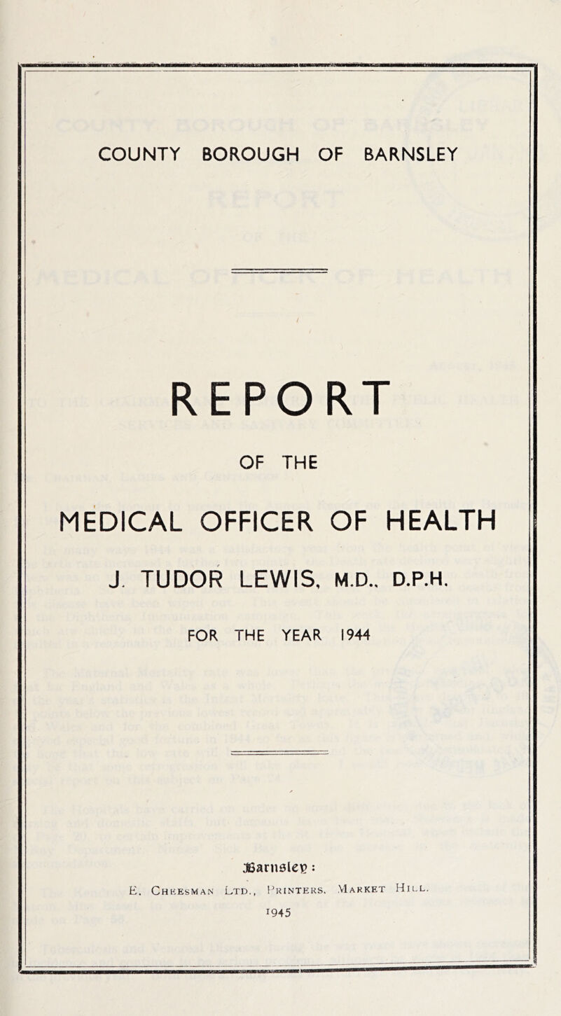 COUNTY BOROUGH OF BARNSLEY / / REPORT OF THE MEDICAL OFFICER OF HEALTH J. TUDOR LEWIS, M.D.. D.P.H. FOR THE YEAR 1944 aSanisleB: E. Chkesman Ltd., Printers. .VIarket Hu.l. 1945