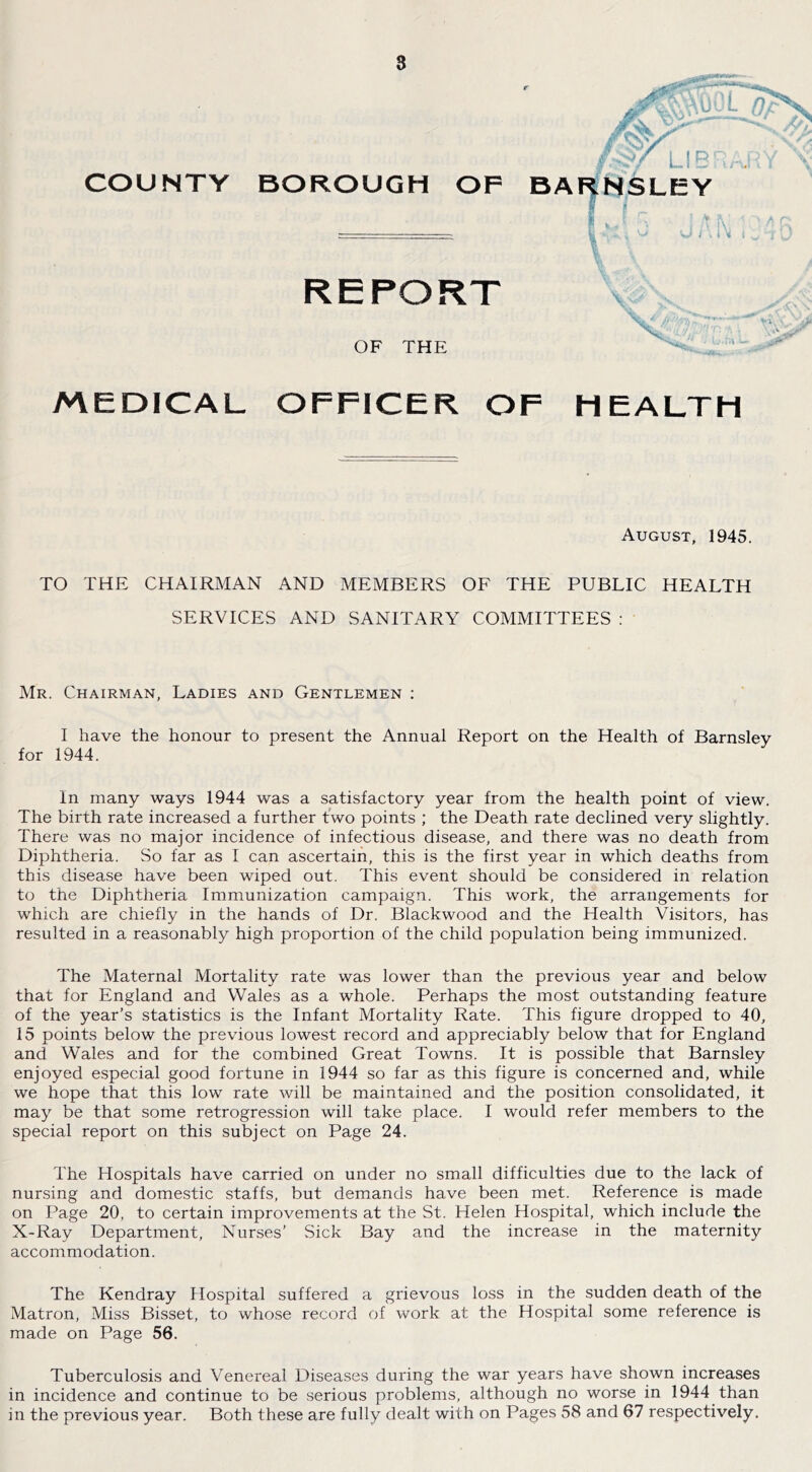 8 COUNTY MEDICAL OFFICEK OF HEALTH August, 1945. TO THE CHAIRMAN AND MEMBERS OF THE PUBLIC HEALTH SERVICES AND SANITARY COMMITTEES : Mr. Chairman, Ladies and Gentlemen ; I have the honour to present the Annual Report on the Health of Barnsley for 1944. In many ways 1944 was a satisfactory year from the health point of view. The birth rate increased a further two points ; the Death rate declined very slightly. There was no major incidence of infectious disease, and there was no death from Diphtheria. So far as I can ascertain, this is the first year in which deaths from this disease have been wiped out. This event should be considered in relation to the Diphtheria Immunization campaign. This work, the arrangements for which are chiefly in the hands of Dr. Blackwood and the Health Visitors, has resulted in a reasonably high proportion of the child population being immunized. The Maternal Mortality rate was lower than the previous year and below that for England and Wales as a whole. Perhaps the most outstanding feature of the year’s statistics is the Infant Mortality Rate. This figure dropped to 40, 15 points below the previous lowest record and appreciably below that for England and Wales and for the combined Great Towns. It is possible that Barnsley enjoyed especial good fortune in 1944 so far as this figure is concerned and, while we hope that this low rate will be maintained and the position consolidated, it may be that some retrogression will take place. I would refer members to the special report on this subject on Page 24. The Hospitals have carried on under no small difficulties due to the lack of nursing and domestic staffs, but demands have been met. Reference is made on Page 20, to certain improvements at the St. Helen Hospital, which include the X-Ray Department, Nurses’ Sick Bay and the increase in the maternity accommodation. The Kendray Hospital suffered a grievous loss in the sudden death of the Matron, Miss Bisset, to whose record of work at the Hospital some reference is made on Page 56. Tuberculosis and Venereal Diseases during the war years have shown increases in incidence and continue to be serious problems, although no worse in 1944 than in the previous year. Both these are fully dealt with on Pages 58 and 67 respectively.