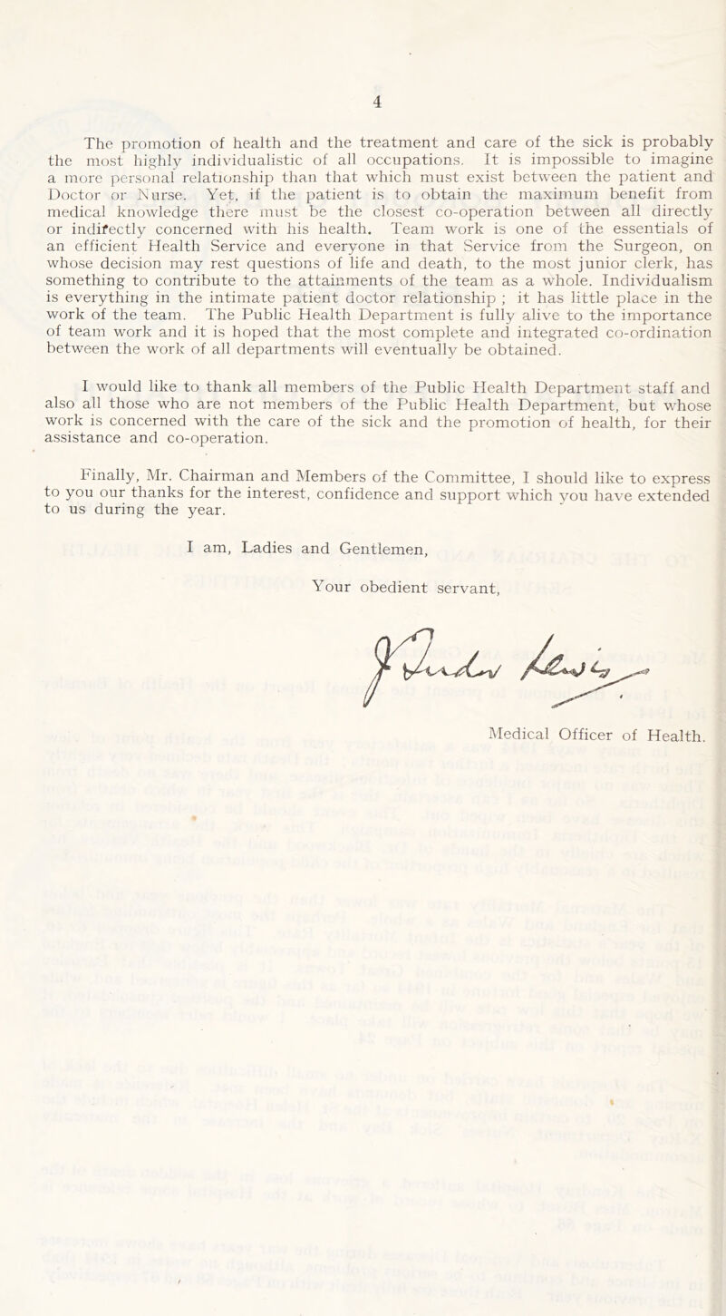 The promotion of health and the treatment and care of the sick is probably the most highly individualistic of all occupations. It is impossible to imagine a more personal relationship than that which must exist between the patient and Doctor or Nurse. Yet, if the patient is to obtain the maximum benefit from medical knowledge there must be the closest co-operation between all directly or indifectly concerned with his health. Team work is one of the essentials of an efficient Health Service and everyone in that Service from the Surgeon, on whose decision may rest questions of life and death, to the most junior clerk, has something to contribute to the attainments of the team as a whole. Individualism is everything in the intimate patient doctor relationship ; it has little place in the work of the team. The Public Health Department is fully alive to the importance of team work and it is hoped that the most complete and integrated co-ordination between the work of all departments will eventually be obtained. I would like to thank all members of the Public Health Department staff and ] also all those who are not members of the Public Health Department, but whose ' work is concerned with the care of the sick and the promotion of health, for their • assistance and co-operation. Finally, Mr. Chairman and Members of the Committee, I should like to express ) to you our thanks for the interest, confidence and support which you have extended i to us during the year. I I am. Ladies and Gentlemen, I Your obedient servant. I 't f X-, Medical Officer of Health. } t: ■ 1 ) i {