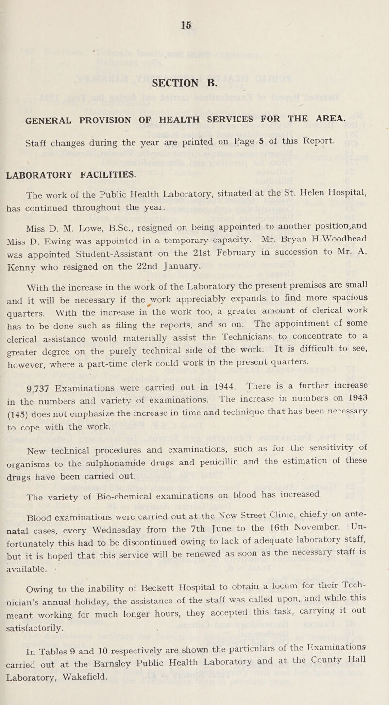 SECTION B. GENERAL PROVISION OF HEALTH SERVICES FOR THE AREA. Staff changes during the year are printed on Page 5 of this Report. LABORATORY FACILITIES. The work of the Public Health Laboratory, situated at the St. Helen Hospital, has continued throughout the year. Miss D. M. Lowe, B.Sc., resigned on being appointed to another position,and Miss D. Ewing was appointed in a temporary capacity. Mr. Bryan H.Woodhead was appointed Student-Assistant on the 21st February in succession to Mr. A. Kenny who resigned on the 22nd January. With the increase in the work of the Laboratory the present premises are small and it will be necessary if the work appreciably expands to find more spacious quarters. With the increase in the work too, a greater amount of clerical work has to be done such as filing the reports, and so on. The appointment of some clerical assistance would materially assist the Technicians to concentrate to a greater degree on the purely technical side of the work. It is difficult to see, however, where a part-time clerk could work in the present quarters. 9,737 Examinations were carried out in 1944. There is a further increase in the numbers and variety of examinations. The increase in numbers on 1943 (145) does not emphasize the increase in time and technique that has been necessary to cope with the work. New technical procedures and examinations, such as for the sensitivity of organisms to the sulphonamide drugs and penicillin and the estimation of these drugs have been carried out. The variety of Bio-chemical examinations on blood has increased. Blood examinations were carried out at the New Street Clinic, chiefly on ante- natal cases, every Wednesday from the 7th June to the 16th November. Un- fortunately this had to be discontinued owing to lack of adequate laboratory staff, but it is hoped that this service will be renewed as soon as the necessary staff is available. Owing to the inability of Beckett Hospital to obtain a locum for their Tech- nician's annual holiday, the assistance of the staff was called upon, and while this meant working for much longer hours, they accepted this task, carrying it out satisfactorily. In Tables 9 and 10 respectively are shown the particulars of the Examinations carried out at the Barnsley Public Health Laboratory and at the County Hall Laboratory, Wakefield.