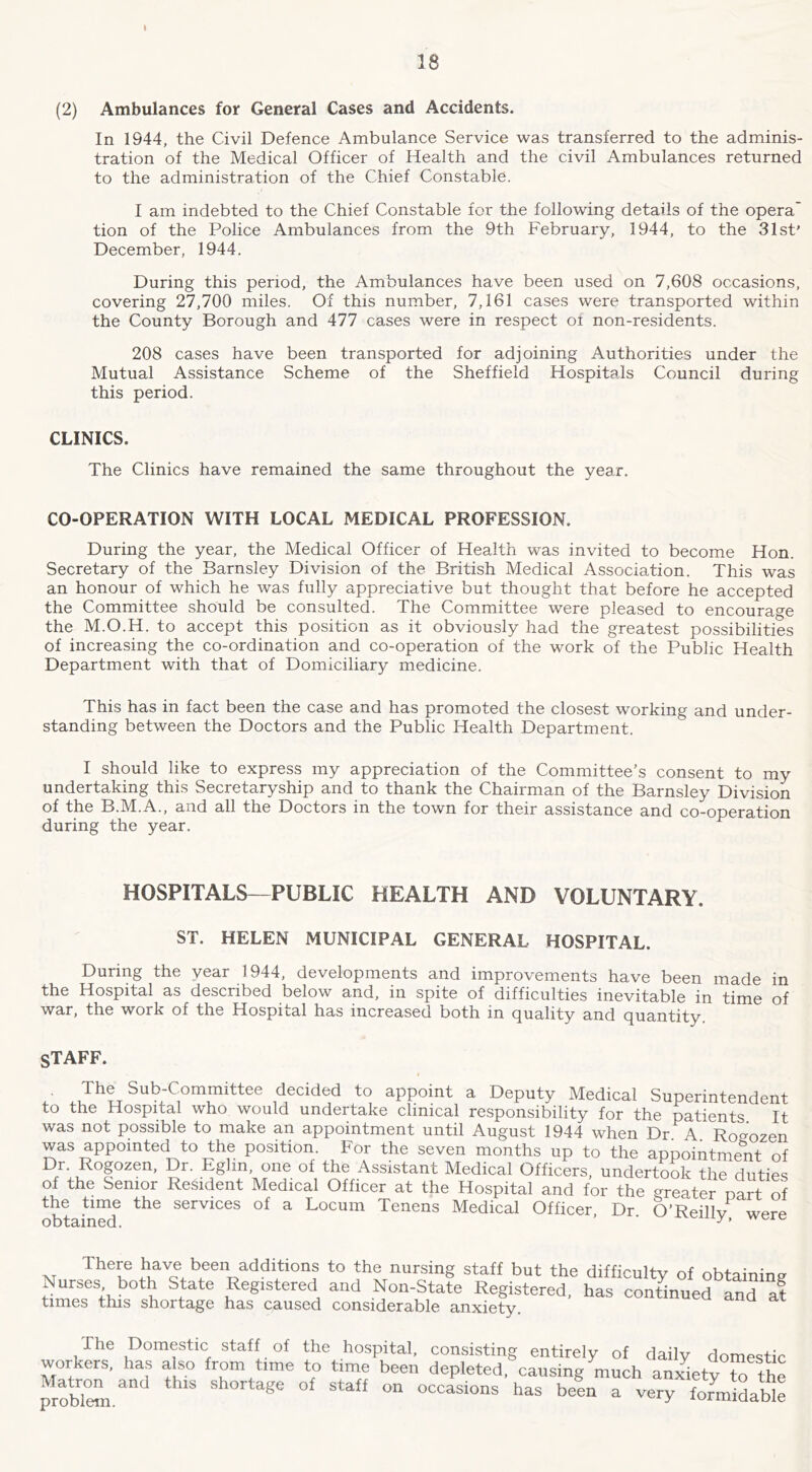 18 (2) Ambulances for General Cases and Accidents. In 1944, the Civil Defence Ambulance Service was transferred to the adminis- tration of the Medical Officer of Health and the civil Ambulances returned to the administration of the Chief Constable. I am indebted to the Chief Constable for the following details of the opera' tion of the Police Ambulances from the 9th February, 1944, to the 31st’ December, 1944. During this period, the Ambulances have been used on 7,608 occasions, covering 27,700 miles. Of this number, 7,161 cases were transported within the County Borough and 477 cases were in respect ot non-residents. 208 cases have been transported for adjoining Authorities under the Mutual Assistance Scheme of the Sheffield Hospitals Council during this period. CLINICS. The Clinics have remained the same throughout the year. CO-OPERATION WITH LOCAL MEDICAL PROFESSION. During the year, the Medical Officer of Health was invited to become Hon. Secretary of the Barnsley Division of the British Medical Association. This was an honour of which he was fully appreciative but thought that before he accepted the Committee should be consulted. The Committee were pleased to encourage the M.O.H. to accept this position as it obviously had the greatest possibilities of increasing the co-ordination and co-operation of the work of the Public Health Department with that of Domiciliary medicine. This has in fact been the case and has promoted the closest working and under- standing between the Doctors and the Public Health Department. I should like to express my appreciation of the Committee’s consent to my undertaking this Secretaryship and to thank the Chairman of the Barnsley Division of the B.M.A., and all the Doctors in the town for their assistance and co-operation during the year. HOSPITALS—PUBLIC HEALTH AND VOLUNTARY, ST. HELEN MUNICIPAL GENERAL HOSPITAL. During the year 1944, developments and improvements have been made in the Hospital as described below and, in spite of difficulties inevitable in time of war, the work of the Hospital has increased both in quality and quantity. STAFF. The Sub-Committee decided to appoint a Deputy Medical Superintendent to the Hospital who would undertake clinical responsibility for the patients It was not possible to make an appointment until August 1944 when Dr. A. Roo-ozen was appointed to the position. For the seven months up to the appointmelit of Dr. Rogozen, Dr. Eghn, one of the Assistant Medical Officers, undertook the duties of the Senior Resident Medical Officer at the Hospital and for the greater oart of the time the services of a Locum Tenens Medical Officer, Dr O’Reillv wprf^ obtained. ‘ ''ere M have been additions to the nursing staff but the difficulty of obtaining Nurses both State Registered and Non-State Registered, has continued and at times this shortage has caused considerable anxiety. The Domestic staff of the hospital, consisting entirely of daily domestic workers, has also from time to time been depleted, causing much anxiety to the probTeJli. beL a very formilble