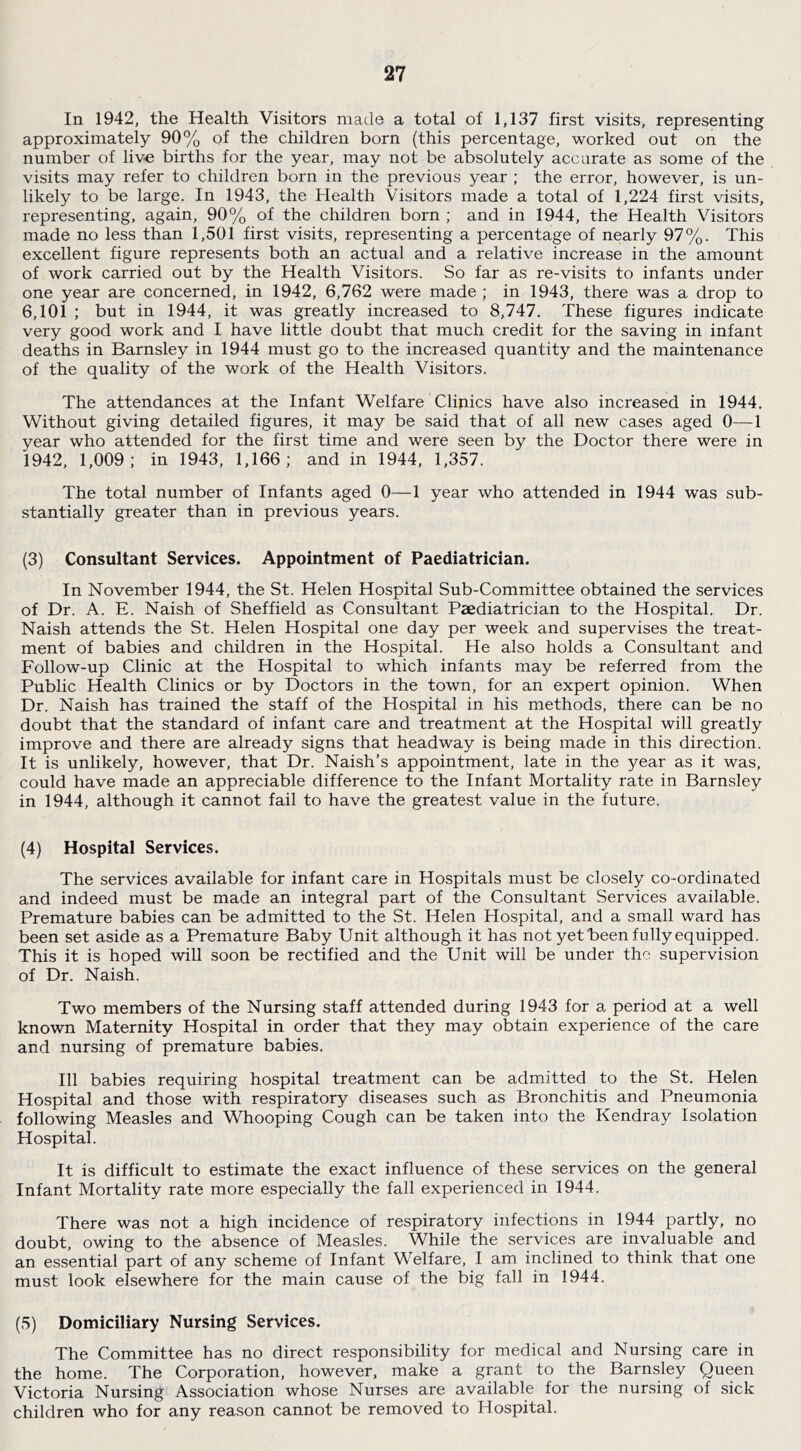 In 1942, the Health Visitors made a total of 1,137 first visits, representing approximately 90% of the children born (this percentage, worked out on the number of liv-e births for the year, may not be absolutely accurate as some of the visits may refer to children born in the previous year ; the error, however, is un- likely to be large. In 1943, the Health Visitors made a total of 1,224 first visits, representing, again, 90% of the children born ; and in 1944, the Health Visitors made no less than 1,501 first visits, representing a percentage of nearly 97%. This excellent figure represents both an actual and a relative increase in the amount of work carried out by the Health Visitors. So far as re-visits to infants under one year are concerned, in 1942, 6,762 were made ; in 1943, there was a drop to 6,101 ; but in 1944, it was greatly increased to 8,747. These figures indicate very good work and I have little doubt that much credit for the saving in infant deaths in Barnsley in 1944 must go to the increased quantity and the maintenance of the quality of the work of the Health Visitors. The attendances at the Infant Welfare Clinics have also increased in 1944. Without giving detailed figures, it may be said that of all new cases aged 0—1 year who attended for the first time and were seen by the Doctor there were in 1942, 1,009; in 1943, 1,166; and in 1944, 1,357. The total number of Infants aged 0—1 year who attended in 1944 was sub- stantially greater than in previous years. (3) Consultant Services. Appointment of Paediatrician. In November 1944, the St. Helen Hospital Sub-Committee obtained the services of Dr. A. E. Naish of Sheffield as Consultant Paediatrician to the Hospital. Dr. Naish attends the St. Helen Hospital one day per week and supervises the treat- ment of babies and children in the Hospital. He also holds a Consultant and Follow-up Clinic at the Hospital to which infants may be referred from the Public Health Clinics or by Doctors in the town, for an expert opinion. When Dr. Naish has trained the staff of the Hospital in his methods, there can be no doubt that the standard of infant care and treatment at the Hospital will greatly improve and there are already signs that headway is being made in this direction. It is unlikely, however, that Dr. Naish’s appointment, late in the year as it was, could have made an appreciable difference to the Infant Mortality rate in Barnsley in 1944, although it cannot fail to have the greatest value in the future. (4) Hospital Services. The services available for infant care in Hospitals must be closely co-ordinated and indeed must be made an integral part of the Consultant Services available. Premature babies can be admitted to the St. Helen Hospital, and a small ward has been set aside as a Premature Baby Unit although it has not yet heen fully equipped. This it is hoped will soon be rectified and the Unit will be under the supervision of Dr. Naish. Two members of the Nursing staff attended during 1943 for a period at a well known Maternity Hospital in order that they may obtain experience of the care and nursing of premature babies. Ill babies requiring hospital treatment can be admitted to the St. Helen Hospital and those with respiratory diseases such as Bronchitis and Pneumonia following Measles and Whooping Cough can be taken into the Kendray Isolation Hospital. It is difficult to estimate the exact influence of these services on the general Infant Mortality rate more especially the fall experienced in 1944. There was not a high incidence of respiratory infections in 1944 partly, no doubt, owing to the absence of Measles. While the services are invaluable and an essential part of any scheme of Infant Welfare, I am inclined to think that one must look elsewhere for the main cause of the big fall in 1944. (5) Domiciliary Nursing Services. The Committee has no direct responsibility for medical and Nursing care in the home. The Corporation, however, make a grant to the Barnsley Queen Victoria Nursing Association whose Nurses are available for the nursing of sick children who for any reason cannot be removed to Hospital.